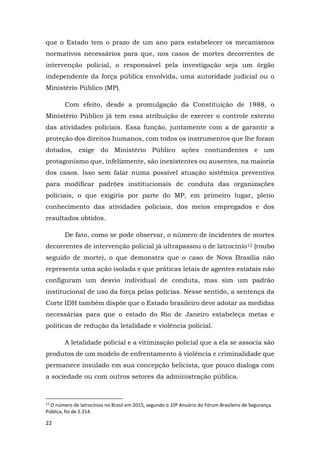 22
que o Estado tem o prazo de um ano para estabelecer os mecanismos
normativos necessários para que, nos casos de mortes decorrentes de
intervenção policial, o responsável pela investigação seja um órgão
independente da força pública envolvida, uma autoridade judicial ou o
Ministério Público (MP).
Com efeito, desde a promulgação da Constituição de 1988, o
Ministério Público já tem essa atribuição de exercer o controle externo
das atividades policiais. Essa função, juntamente com a de garantir a
proteção dos direitos humanos, com todos os instrumentos que lhe foram
dotados, exige do Ministério Público ações contundentes e um
protagonismo que, infelizmente, são inexistentes ou ausentes, na maioria
dos casos. Isso sem falar numa possível atuação sistêmica preventiva
para modificar padrões institucionais de conduta das organizações
policiais, o que exigiria por parte do MP, em primeiro lugar, pleno
conhecimento das atividades policiais, dos meios empregados e dos
resultados obtidos.
De fato, como se pode observar, o número de incidentes de mortes
decorrentes de intervenção policial já ultrapassou o de latrocínio12 (roubo
seguido de morte), o que demonstra que o caso de Nova Brasília não
representa uma ação isolada e que práticas letais de agentes estatais não
configuram um desvio individual de conduta, mas sim um padrão
institucional de uso da força pelas polícias. Nesse sentido, a sentença da
Corte IDH também dispõe que o Estado brasileiro deve adotar as medidas
necessárias para que o estado do Rio de Janeiro estabeleça metas e
políticas de redução da letalidade e violência policial.
A letalidade policial e a vitimização policial que a ela se associa são
produtos de um modelo de enfrentamento à violência e criminalidade que
permanece insulado em sua concepção belicista, que pouco dialoga com
a sociedade ou com outros setores da administração pública.
12
O número de latrocínios no Brasil em 2015, segundo o 10º Anuário do Fórum Brasileiro de Segurança
Pública, foi de 2.314.
 