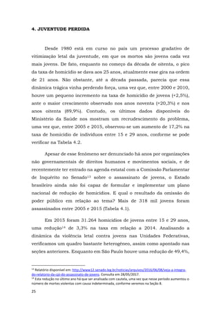 25
4. JUVENTUDE PERDIDA
Desde 1980 está em curso no país um processo gradativo de
vitimização letal da juventude, em que os mortos são jovens cada vez
mais jovens. De fato, enquanto no começo da década de oitenta, o pico
da taxa de homicídio se dava aos 25 anos, atualmente esse gira na ordem
de 21 anos. Não obstante, até a década passada, parecia que essa
dinâmica trágica vinha perdendo força, uma vez que, entre 2000 e 2010,
houve um pequeno incremento na taxa de homicídio de jovens (+2,5%),
ante o maior crescimento observado nos anos noventa (+20,3%) e nos
anos oitenta (89,9%). Contudo, os últimos dados disponíveis do
Ministério da Saúde nos mostram um recrudescimento do problema,
uma vez que, entre 2005 e 2015, observou-se um aumento de 17,2% na
taxa de homicídio de indivíduos entre 15 e 29 anos, conforme se pode
verificar na Tabela 4.2.
Apesar de esse fenômeno ser denunciado há anos por organizações
não governamentais de direitos humanos e movimentos sociais, e de
recentemente ter entrado na agenda estatal com a Comissão Parlamentar
de Inquérito no Senado13 sobre o assassinato de jovens, o Estado
brasileiro ainda não foi capaz de formular e implementar um plano
nacional de redução de homicídios. E qual o resultado da omissão do
poder público em relação ao tema? Mais de 318 mil jovens foram
assassinados entre 2005 e 2015 (Tabela 4.1).
Em 2015 foram 31.264 homicídios de jovens entre 15 e 29 anos,
uma redução14 de 3,3% na taxa em relação a 2014. Analisando a
dinâmica da violência letal contra jovens nas Unidades Federativas,
verificamos um quadro bastante heterogêneo, assim como apontado nas
seções anteriores. Enquanto em São Paulo houve uma redução de 49,4%,
13
Relatório disponível em: http://www12.senado.leg.br/noticias/arquivos/2016/06/08/veja-a-integra-
do-relatorio-da-cpi-do-assassinato-de-jovens. Consulta em 28/05/2017.
14
Esta redução no último ano há que ser analisada com cautela, uma vez que nesse período aumentou o
número de mortes violentas com causa indeterminada, conforme veremos na Seção 8.
 