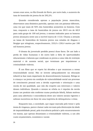 26
nesses onze anos, no Rio Grande do Norte, por outro lado, o aumento da
taxa de homicídio de jovens foi de 292,3%.
Quando considerada apenas a população jovem masculina,
observamos uma dinâmica parecida, apenas com um patamar diferente,
uma vez que mais de 92% dos homicídios acometem os homens. Com
isso, enquanto a taxa de homicídios de jovens em 2015 era de 60,9
para cada grupo de 100 mil jovens, o mesmo indicador para os homens
jovens alcançava neste ano a incrível marca de 113,6. Chama a atenção
as taxas de homicídios de homens jovens nos estados de Alagoas e
Sergipe que atingiram, respectivamente, 233,0 e 230,4 mortes por 100
mil homens jovens.
O drama da juventude perdida possui duas faces. De um lado a
perda de vidas humanas e do outro lado a falta de oportunidades
educacionais e laborais que condenam os jovens a uma vida de restrição
material e de anomia social, que terminam por impulsionar a
criminalidade violenta.
É um filme que se repete há décadas e que escancara a nossa
irracionalidade social. Não se investe adequadamente na educação
infantil (a fase mais importante do desenvolvimento humano). Relega-se
à criança e ao jovem em condição de vulnerabilidade social um processo
de crescimento pessoal sem a devida supervisão e orientação e uma
escola de má qualidade, que não diz respeito aos interesses e valores
desses indivíduos. Quando o mesmo se rebela ou é expulso da escola
(como um produto não conforme numa produção fabril), faltam motivos
para uma aderência e concordância deste aos valores sociais vigentes e
sobram incentivos em favor de uma trajetória de delinquência e crime.
Enquanto isso, a sociedade, que segue marcada pelo temor e pela
ânsia de vingança, parece clamar cada vez mais pela diminuição da idade
de imputabilidade penal, pela truculência policial e pelo encarceramento
em massa, que apenas dinamizam a criminalidade violenta, a um alto
custo orçamentário, econômico e social.
 