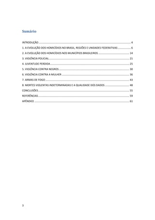 3
Sumário
INTRODUÇÃO ................................................................................................................................ 4
1. A EVOLUÇÃO DOS HOMICÍDIOS NO BRASIL, REGIÕES E UNIDADES FEDERATIVAS .................. 6
2. A EVOLUÇÃO DOS HOMICÍDIOS NOS MUNICÍPIOS BRASILEIROS ........................................... 14
3. VIOLÊNCIA POLICIAL................................................................................................................ 21
4. JUVENTUDE PERDIDA.............................................................................................................. 25
5. VIOLÊNCIA CONTRA NEGROS.................................................................................................. 30
6. VIOLÊNCIA CONTRA A MULHER .............................................................................................. 36
7. ARMAS DE FOGO..................................................................................................................... 43
8. MORTES VIOLENTAS INDETERMINADAS E A QUALIDADE DOS DADOS .................................. 48
CONCLUSÕES............................................................................................................................... 55
REFERÊNCIAS............................................................................................................................... 59
APÊNDICE .................................................................................................................................... 61
 