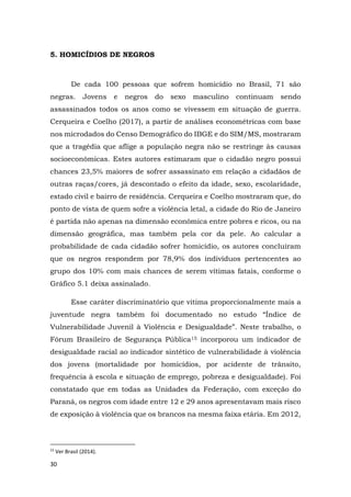30
5. HOMICÍDIOS DE NEGROS
De cada 100 pessoas que sofrem homicídio no Brasil, 71 são
negras. Jovens e negros do sexo masculino continuam sendo
assassinados todos os anos como se vivessem em situação de guerra.
Cerqueira e Coelho (2017), a partir de análises econométricas com base
nos microdados do Censo Demográfico do IBGE e do SIM/MS, mostraram
que a tragédia que aflige a população negra não se restringe às causas
socioeconômicas. Estes autores estimaram que o cidadão negro possui
chances 23,5% maiores de sofrer assassinato em relação a cidadãos de
outras raças/cores, já descontado o efeito da idade, sexo, escolaridade,
estado civil e bairro de residência. Cerqueira e Coelho mostraram que, do
ponto de vista de quem sofre a violência letal, a cidade do Rio de Janeiro
é partida não apenas na dimensão econômica entre pobres e ricos, ou na
dimensão geográfica, mas também pela cor da pele. Ao calcular a
probabilidade de cada cidadão sofrer homicídio, os autores concluíram
que os negros respondem por 78,9% dos indivíduos pertencentes ao
grupo dos 10% com mais chances de serem vítimas fatais, conforme o
Gráfico 5.1 deixa assinalado.
Esse caráter discriminatório que vitima proporcionalmente mais a
juventude negra também foi documentado no estudo “Índice de
Vulnerabilidade Juvenil à Violência e Desigualdade”. Neste trabalho, o
Fórum Brasileiro de Segurança Pública15 incorporou um indicador de
desigualdade racial ao indicador sintético de vulnerabilidade à violência
dos jovens (mortalidade por homicídios, por acidente de trânsito,
frequência à escola e situação de emprego, pobreza e desigualdade). Foi
constatado que em todas as Unidades da Federação, com exceção do
Paraná, os negros com idade entre 12 e 29 anos apresentavam mais risco
de exposição à violência que os brancos na mesma faixa etária. Em 2012,
15
Ver Brasil (2014).
 