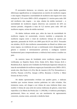 37
É necessário destacar, no entanto, que estes dados guardam
diferenças significativas se compararmos as mortes de mulheres negras
e não negras. Enquanto a mortalidade de mulheres não negras teve uma
redução de 7,4% entre 2005 e 2015, atingindo 3,1 mortes para cada 100
mil mulheres não negras – ou seja, abaixo da média nacional -, a
mortalidade de mulheres negras observou um aumento de 22% no
mesmo período, chegando à taxa de 5,2 mortes para cada 100 mil
mulheres negras, acima da média nacional.
Os dados indicam ainda que, além da taxa de mortalidade de
mulheres negras ter aumentado, cresceu também a proporção de
mulheres negras entre o total de mulheres vítimas de mortes por
agressão, passando de 54,8% em 2005 para 65,3% em 2015. Trocando
em miúdos, 65,3% das mulheres assassinadas no Brasil no último ano
eram negras, na evidência de que a combinação entre desigualdade de
gênero e racismo é extremamente perversa e configura variável
fundamental para compreendermos a violência letal contra a mulher no
país.
As maiores taxas de letalidade entre mulheres negras foram
verificadas no Espírito Santo (9,2), Goiás (8,7), Mato Grosso (8,4) e
Rondônia (8,2). Apenas sete Unidades da Federação lograram redução na
taxa de mortalidade de mulheres negras por homicídio entre 2005 e 2015,
sendo eles: São Paulo (-41,3%); Rio de Janeiro (-32,7%); Pernambuco (-
25,8%); Paraná (-23,9%); Amapá (-20%); Roraima (-16,6%); e Mato
Grosso do Sul (-4,6%).
Os dados apresentados revelam um quadro grave, e indicam
também que muitas dessas mortes poderiam ter sido evitadas. Em
inúmeros casos, até chegar a ser vítima de uma violência fatal, essa
mulher é vítima de uma série de outras violências de gênero, como bem
especifica a Lei Maria da Penha (Lei 11.340/06). A violência psicológica,
patrimonial, física ou sexual, em um movimento de agravamento
crescente, muitas vezes, antecede o desfecho fatal.
 