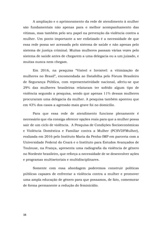 38
A ampliação e o aprimoramento da rede de atendimento à mulher
são fundamentais não apenas para o melhor acompanhamento das
vítimas, mas também pelo seu papel na prevenção da violência contra a
mulher. Um ponto importante a ser enfatizado é a necessidade de que
essa rede possa ser acessada pelo sistema de saúde e não apenas pelo
sistema de justiça criminal. Muitas mulheres passam várias vezes pelo
sistema de saúde antes de chegarem a uma delegacia ou a um juizado, e
muitas nunca nem chegam.
Em 2016, na pesquisa “Visível e Invisível: a vitimização de
mulheres no Brasil”, encomendada ao Datafolha pelo Fórum Brasileiro
de Segurança Pública, com representatividade nacional, aferiu-se que
29% das mulheres brasileiras relataram ter sofrido algum tipo de
violência segundo a pesquisa, sendo que apenas 11% dessas mulheres
procuraram uma delegacia da mulher. A pesquisa também apontou que
em 43% dos casos a agressão mais grave foi no domicílio.
Para que essa rede de atendimento funcione plenamente é
necessário que ela consiga oferecer opções reais para que a mulher possa
sair de um ciclo de violência. A Pesquisa de Condições Socioeconômicas
e Violência Doméstica e Familiar contra a Mulher (PCSVDFMulher),
realizada em 2016 pelo Instituto Maria da Penha-IMP em parceria com a
Universidade Federal do Ceará e o Instituto para Estudos Avançados de
Toulouse, na França, apresenta uma radiografia da violência de gênero
no Nordeste brasileiro, que reforça a necessidade de se desenvolver ações
e programas multisetoriais e multidisciplinares.
Somente com essa abordagem poderemos construir políticas
públicas capazes de enfrentar a violência contra a mulher e promover
uma ampla educação de gênero para que possamos, de fato, comemorar
de forma permanente a redução do feminicídio.
 