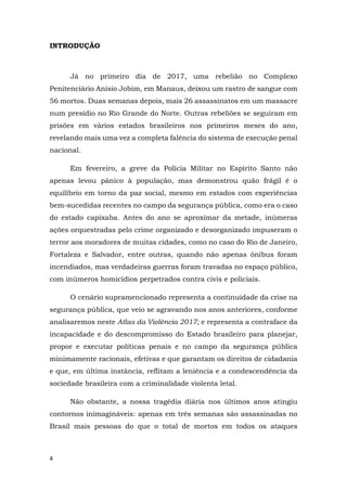 4
INTRODUÇÃO
Já no primeiro dia de 2017, uma rebelião no Complexo
Penitenciário Anísio Jobim, em Manaus, deixou um rastro de sangue com
56 mortos. Duas semanas depois, mais 26 assassinatos em um massacre
num presídio no Rio Grande do Norte. Outras rebeliões se seguiram em
prisões em vários estados brasileiros nos primeiros meses do ano,
revelando mais uma vez a completa falência do sistema de execução penal
nacional.
Em fevereiro, a greve da Polícia Militar no Espírito Santo não
apenas levou pânico à população, mas demonstrou quão frágil é o
equilíbrio em torno da paz social, mesmo em estados com experiências
bem-sucedidas recentes no campo da segurança pública, como era o caso
do estado capixaba. Antes do ano se aproximar da metade, inúmeras
ações orquestradas pelo crime organizado e desorganizado impuseram o
terror aos moradores de muitas cidades, como no caso do Rio de Janeiro,
Fortaleza e Salvador, entre outras, quando não apenas ônibus foram
incendiados, mas verdadeiras guerras foram travadas no espaço público,
com inúmeros homicídios perpetrados contra civis e policiais.
O cenário supramencionado representa a continuidade da crise na
segurança pública, que veio se agravando nos anos anteriores, conforme
analisaremos neste Atlas da Violência 2017; e representa a contraface da
incapacidade e do descompromisso do Estado brasileiro para planejar,
propor e executar políticas penais e no campo da segurança pública
minimamente racionais, efetivas e que garantam os direitos de cidadania
e que, em última instância, reflitam a leniência e a condescendência da
sociedade brasileira com a criminalidade violenta letal.
Não obstante, a nossa tragédia diária nos últimos anos atingiu
contornos inimagináveis: apenas em três semanas são assassinadas no
Brasil mais pessoas do que o total de mortos em todos os ataques
 