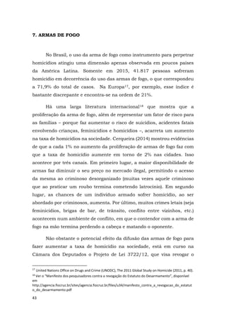 43
7. ARMAS DE FOGO
No Brasil, o uso da arma de fogo como instrumento para perpetrar
homicídios atingiu uma dimensão apenas observada em poucos países
da América Latina. Somente em 2015, 41.817 pessoas sofreram
homicídio em decorrência do uso das armas de fogo, o que correspondeu
a 71,9% do total de casos. Na Europa17, por exemplo, esse índice é
bastante discrepante e encontra-se na ordem de 21%.
Há uma larga literatura internacional18 que mostra que a
proliferação da arma de fogo, além de representar um fator de risco para
as famílias – porque faz aumentar o risco de suicídios, acidentes fatais
envolvendo crianças, feminicídios e homicídios –, acarreta um aumento
na taxa de homicídios na sociedade. Cerqueira (2014) mostrou evidências
de que a cada 1% no aumento da proliferação de armas de fogo faz com
que a taxa de homicídio aumente em torno de 2% nas cidades. Isso
acontece por três canais. Em primeiro lugar, a maior disponibilidade de
armas faz diminuir o seu preço no mercado ilegal, permitindo o acesso
da mesma ao criminoso desorganizado (muitas vezes aquele criminoso
que ao praticar um roubo termina cometendo latrocínio). Em segundo
lugar, as chances de um indivíduo armado sofrer homicídio, ao ser
abordado por criminosos, aumenta. Por último, muitos crimes letais (seja
feminicídios, brigas de bar, de trânsito, conflito entre vizinhos, etc.)
acontecem num ambiente de conflito, em que o contendor com a arma de
fogo na mão termina perdendo a cabeça e matando o oponente.
Não obstante o potencial efeito da difusão das armas de fogo para
fazer aumentar a taxa de homicídio na sociedade, está em curso na
Câmara dos Deputados o Projeto de Lei 3722/12, que visa revogar o
17
United Nations Office on Drugs and Crime (UNODC), The 2011 Global Study on Homicide (2011, p. 40).
18
Ver o “Manifesto dos pesquisadores contra a revogação do Estatuto do Desarmamento”, disponível
em
http://agencia.fiocruz.br/sites/agencia.fiocruz.br/files/u34/manifesto_contra_a_revogacao_do_estatut
o_do_desarmamento.pdf
 