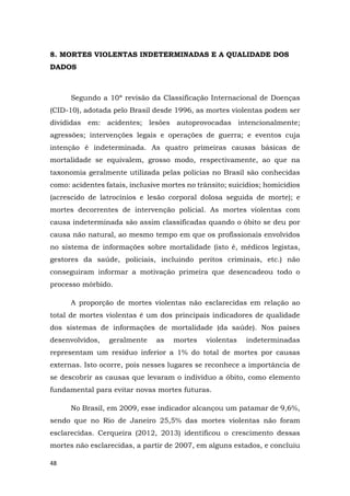 48
8. MORTES VIOLENTAS INDETERMINADAS E A QUALIDADE DOS
DADOS
Segundo a 10ª revisão da Classificação Internacional de Doenças
(CID-10), adotada pelo Brasil desde 1996, as mortes violentas podem ser
divididas em: acidentes; lesões autoprovocadas intencionalmente;
agressões; intervenções legais e operações de guerra; e eventos cuja
intenção é indeterminada. As quatro primeiras causas básicas de
mortalidade se equivalem, grosso modo, respectivamente, ao que na
taxonomia geralmente utilizada pelas polícias no Brasil são conhecidas
como: acidentes fatais, inclusive mortes no trânsito; suicídios; homicídios
(acrescido de latrocínios e lesão corporal dolosa seguida de morte); e
mortes decorrentes de intervenção policial. As mortes violentas com
causa indeterminada são assim classificadas quando o óbito se deu por
causa não natural, ao mesmo tempo em que os profissionais envolvidos
no sistema de informações sobre mortalidade (isto é, médicos legistas,
gestores da saúde, policiais, incluindo peritos criminais, etc.) não
conseguiram informar a motivação primeira que desencadeou todo o
processo mórbido.
A proporção de mortes violentas não esclarecidas em relação ao
total de mortes violentas é um dos principais indicadores de qualidade
dos sistemas de informações de mortalidade (da saúde). Nos países
desenvolvidos, geralmente as mortes violentas indeterminadas
representam um resíduo inferior a 1% do total de mortes por causas
externas. Isto ocorre, pois nesses lugares se reconhece a importância de
se descobrir as causas que levaram o indivíduo a óbito, como elemento
fundamental para evitar novas mortes futuras.
No Brasil, em 2009, esse indicador alcançou um patamar de 9,6%,
sendo que no Rio de Janeiro 25,5% das mortes violentas não foram
esclarecidas. Cerqueira (2012, 2013) identificou o crescimento dessas
mortes não esclarecidas, a partir de 2007, em alguns estados, e concluiu
 