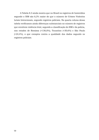 50
A Tabela 8.3 ainda mostra que no Brasil os registros de homicídios
segundo o SIM são 6,3% maior do que o número de Crimes Violentos
Letais Intencionais, segundo registros policiais. Na quarta coluna dessa
tabela verificamos ainda diferenças substanciais no número de registros
que envolvem violência letal, segundo a classificação do SIM e da polícia,
nos estados de Roraima (+136,0%), Tocantins (+30,6%) e São Paulo
(+24,4%), o que conspira contra a qualidade dos dados segundo os
registros policiais.
 