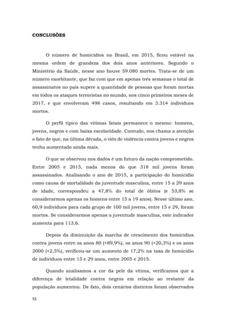 55
CONCLUSÕES
O número de homicídios no Brasil, em 2015, ficou estável na
mesma ordem de grandeza dos dois anos anteriores. Segundo o
Ministério da Saúde, nesse ano houve 59.080 mortes. Trata-se de um
número exorbitante, que faz com que em apenas três semanas o total de
assassinatos no país supere a quantidade de pessoas que foram mortas
em todos os ataques terroristas no mundo, nos cinco primeiros meses de
2017, e que envolveram 498 casos, resultando em 3.314 indivíduos
mortos.
O perfil típico das vítimas fatais permanece o mesmo: homens,
jovens, negros e com baixa escolaridade. Contudo, nos chama a atenção
o fato de que, na última década, o viés de violência contra jovens e negros
tenha aumentado ainda mais.
O que se observou nos dados é um futuro da nação comprometido.
Entre 2005 e 2015, nada menos do que 318 mil jovens foram
assassinados. Analisando o ano de 2015, a participação do homicídio
como causa de mortalidade da juventude masculina, entre 15 a 29 anos
de idade, correspondeu a 47,8% do total de óbitos (e 53,8% se
considerarmos apenas os homens entre 15 a 19 anos). Nesse último ano,
60,9 indivíduos para cada grupo de 100 mil jovens, entre 15 e 29, foram
mortos. Se considerarmos apenas a juventude masculina, este indicador
aumenta para 113,6.
Depois da diminuição da marcha de crescimento dos homicídios
contra jovens entre os anos 80 (+89,9%), os anos 90 (+20,3%) e os anos
2000 (+2,5%), verificou-se um aumento de 17,2% na taxa de homicídio
de indivíduos entre 15 e 29 anos, entre 2005 e 2015.
Quando analisamos a cor da pele da vítima, verificamos que a
diferença de letalidade contra negros em relação ao restante da
população aumentou. De fato, dois cenários distintos foram observados
 