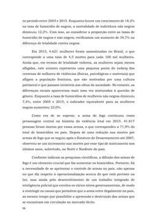 56
no período entre 2005 e 2015. Enquanto houve um crescimento de 18,2%
na taxa de homicídio de negros, a mortalidade de indivíduos não negros
diminuiu 12,2%. Com isso, ao considerar a proporção entre as taxas de
homicídio de negros e não negros, verificamos um aumento de 34,7% na
diferença de letalidade contra negros.
Em 2015, 4.621 mulheres foram assassinadas no Brasil, o que
corresponde a uma taxa de 4,5 mortes para cada 100 mil mulheres.
Ainda que, em termos de letalidade violenta, as mulheres sejam menos
afligidas, este número representa uma pequena ponta do iceberg das
centenas de milhares de violências (físicas, psicológicas e materiais) que
afligem a população feminina, que são motivadas por uma cultura
patriarcal e que passam invisíveis aos olhos da sociedade. No entanto, as
diferenças raciais apareceram mais uma vez misturadas à questão de
gênero. Enquanto a taxa de homicídios de mulheres não negras diminuiu
7,4%, entre 2005 e 2015, o indicador equivalente para as mulheres
negras aumentou 22,0%.
Como era de se esperar, a arma de fogo continuou como
personagem central na história da violência letal em 2015. 41.817
pessoas foram mortas por essas armas, o que correspondeu a 71,9% do
total de homicídios no país. Depois de uma redução nas mortes por
armas de fogo que se seguiu após o Estatuto do Desarmamento até 2007,
observou-se um incremento nas mortes por esse tipo de instrumento nos
últimos anos, sobretudo, no Norte e Nordeste do país.
Conforme indicam as pesquisas científicas, a difusão das armas de
fogo é um elemento crucial que faz aumentar os homicídios. Portanto, há
a necessidade de se aprimorar o controle de armas no país, não apenas
no que diz respeito à operacionalização acerca do que está previsto na
Lei, mas ainda pelo desenvolvimento de um trabalho integrado de
inteligência policial que envolva os vários níveis governamentais, de modo
a restringir os canais que permitem que a arma entre ilegalmente no país,
ao mesmo tempo que possibilite a apreensão e destruição das armas que
se encontram em circulação no mercado ilícito.
 