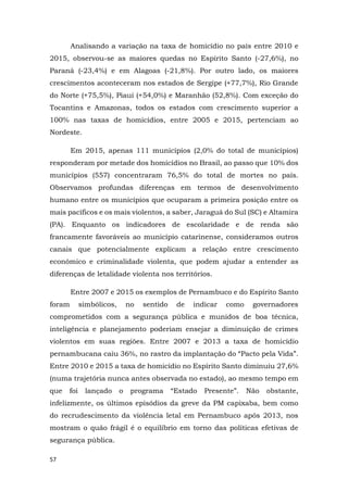 57
Analisando a variação na taxa de homicídio no país entre 2010 e
2015, observou-se as maiores quedas no Espírito Santo (-27,6%), no
Paraná (-23,4%) e em Alagoas (-21,8%). Por outro lado, os maiores
crescimentos aconteceram nos estados de Sergipe (+77,7%), Rio Grande
do Norte (+75,5%), Piauí (+54,0%) e Maranhão (52,8%). Com exceção do
Tocantins e Amazonas, todos os estados com crescimento superior a
100% nas taxas de homicídios, entre 2005 e 2015, pertenciam ao
Nordeste.
Em 2015, apenas 111 municípios (2,0% do total de municípios)
responderam por metade dos homicídios no Brasil, ao passo que 10% dos
municípios (557) concentraram 76,5% do total de mortes no país.
Observamos profundas diferenças em termos de desenvolvimento
humano entre os municípios que ocuparam a primeira posição entre os
mais pacíficos e os mais violentos, a saber, Jaraguá do Sul (SC) e Altamira
(PA). Enquanto os indicadores de escolaridade e de renda são
francamente favoráveis ao município catarinense, consideramos outros
canais que potencialmente explicam a relação entre crescimento
econômico e criminalidade violenta, que podem ajudar a entender as
diferenças de letalidade violenta nos territórios.
Entre 2007 e 2015 os exemplos de Pernambuco e do Espírito Santo
foram simbólicos, no sentido de indicar como governadores
comprometidos com a segurança pública e munidos de boa técnica,
inteligência e planejamento poderiam ensejar a diminuição de crimes
violentos em suas regiões. Entre 2007 e 2013 a taxa de homicídio
pernambucana caiu 36%, no rastro da implantação do “Pacto pela Vida”.
Entre 2010 e 2015 a taxa de homicídio no Espírito Santo diminuiu 27,6%
(numa trajetória nunca antes observada no estado), ao mesmo tempo em
que foi lançado o programa “Estado Presente”. Não obstante,
infelizmente, os últimos episódios da greve da PM capixaba, bem como
do recrudescimento da violência letal em Pernambuco após 2013, nos
mostram o quão frágil é o equilíbrio em torno das políticas efetivas de
segurança pública.
 