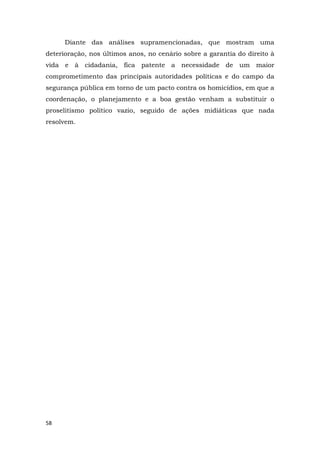 58
Diante das análises supramencionadas, que mostram uma
deterioração, nos últimos anos, no cenário sobre a garantia do direito à
vida e à cidadania, fica patente a necessidade de um maior
comprometimento das principais autoridades políticas e do campo da
segurança pública em torno de um pacto contra os homicídios, em que a
coordenação, o planejamento e a boa gestão venham a substituir o
proselitismo político vazio, seguido de ações midiáticas que nada
resolvem.
 