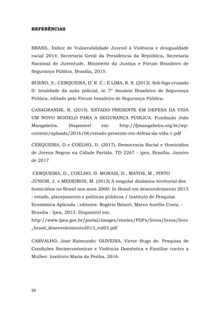 59
REFERÊNCIAS
BRASIL. Índice de Vulnerabilidade Juvenil à Violência e desigualdade
racial 2014. Secretaria Geral da Presidência da República, Secretaria
Nacional de Juventude, Ministério da Justiça e Fórum Brasileiro de
Segurança Pública. Brasília, 2015.
BUENO, S.; CERQUEIRA, D. R. C.; E LIMA, R. S. (2013). Sob fogo cruzado
II: letalidade da ação policial, in 7º Anuário Brasileiro de Segurança
Pública, editado pelo Fórum brasileiro de Segurança Pública.
CASAGRANDE, R. (2015). ESTADO PRESENTE EM DEFESA DA VIDA
UM NOVO MODELO PARA A SEGURANÇA PÚBLICA. Fundação João
Mangabeira. Disponível em: http://fjmangabeira.org.br/wp-
content/uploads/2016/06/estado-presente-em-defesa-da-vida-1.pdf
CERQUEIRA, D e COELHO, D. (2017). Democracia Racial e Homicídios
de Jovens Negros na Cidade Partida. TD 2267 - ipea, Brasília, Janeiro
de 2017
CERQUEIRA, D., COELHO, D. MORAIS, D., MATOS, M., PINTO
JÚNIOR, J. e MEDEIROS, M. (2013) A singular dinâmica territorial dos
homicídios no Brasil nos anos 2000. In Brasil em desenvolvimento 2013
: estado, planejamento e políticas públicas / Instituto de Pesquisa
Econômica Aplicada ; editores: Rogério Boueri, Marco Aurélio Costa. -
Brasília : Ipea, 2013. Disponível em:
http://www.ipea.gov.br/portal/images/stories/PDFs/livros/livros/livro
_brasil_desenvolvimento2013_vol03.pdf
CARVALHO, José Raimundo; OLIVEIRA, Victor Hugo de. Pesquisa de
Condições Socioeconômicas e Violência Doméstica e Familiar contra a
Mulher. Instituto Maria da Penha, 2016.
 