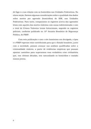 6
de fogo e a sua relação com os homicídios nas Unidades Federativas. Na
oitava seção, fizemos algumas considerações sobre a qualidade dos dados
sobre mortes por agressão (homicídios) do SIM, nas Unidades
Federativas. Para tanto, comparamos os registros acerca das agressões
letais com aqueles das mortes violentas com causa indeterminada e com
o total de Crimes Violentos Letais Intencionais, segundo os registros
policiais, conforme publicado no 10º Anuário Brasileiro de Segurança
Pública, do FBSP.
Com esta publicação e com o site homônimo ora divulgado, o Ipea
e o FBSP esperam estar contribuindo para que o Estado brasileiro, junto
com a sociedade, possam avançar nas análises qualificadas sobre a
criminalidade violenta, a partir de evidências empíricas que possam
apontar caminhos para superarmos essa verdadeira crise civilizatória
que, nas últimas décadas, tem naturalizado os homicídios e matado
nossos jovens.
 