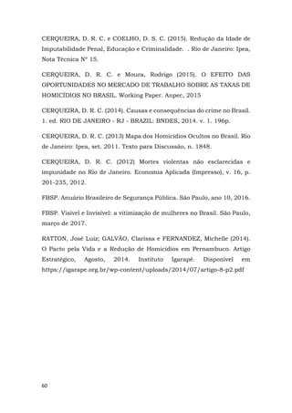 60
CERQUEIRA, D. R. C. e COELHO, D. S. C. (2015). Redução da Idade de
Imputabilidade Penal, Educação e Criminalidade. . Rio de Janeiro: Ipea,
Nota Técnica Nº 15.
CERQUEIRA, D. R. C. e Moura, Rodrigo (2015). O EFEITO DAS
OPORTUNIDADES NO MERCADO DE TRABALHO SOBRE AS TAXAS DE
HOMICÍDIOS NO BRASIL. Working Paper. Anpec, 2015
CERQUEIRA, D. R. C. (2014). Causas e consequências do crime no Brasil.
1. ed. RIO DE JANEIRO - RJ - BRAZIL: BNDES, 2014. v. 1. 196p.
CERQUEIRA, D. R. C. (2013) Mapa dos Homicídios Ocultos no Brasil. Rio
de Janeiro: Ipea, set. 2011. Texto para Discussão, n. 1848.
CERQUEIRA, D. R. C. (2012) Mortes violentas não esclarecidas e
impunidade no Rio de Janeiro. Economia Aplicada (Impresso), v. 16, p.
201-235, 2012.
FBSP. Anuário Brasileiro de Segurança Pública. São Paulo, ano 10, 2016.
FBSP. Visível e Invisível: a vitimização de mulheres no Brasil. São Paulo,
março de 2017.
RATTON, José Luiz; GALVÃO, Clarissa e FERNANDEZ, Michelle (2014).
O Pacto pela Vida e a Redução de Homicídios em Pernambuco. Artigo
Estratégico, Agosto, 2014. Instituto Igarapé. Disponível em
https://igarape.org.br/wp-content/uploads/2014/07/artigo-8-p2.pdf
 