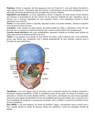 Palatinos:- direito e esquerdo, são dois pequenos ossos em forma de L, com uma lâmina horizontal e
outra, lâmina vertical , localizados atrás das maxilas e anteriormente aos processos pterigóides do osso
esfenóide, participam da delimitação das cavidades bucal, nasal e orbitária.
Zigomáticos (ou malares):- os ossos zigomáticos, direito e esquerdo, são duas massas ósseas salientes
que formam as proeminências da face; através do seu processo temporal do osso zigomático, que se
articula com o processo zigomático do osso temporal, forma o arco zigomático; limitam a órbita
juntamente com a maxila.
Nasais:- os ossos nasais, direito e esquerdo, articulam-se entre si no plano mediano , formam o esqueleto
ósseo de parte do dorso do nariz.
Lacrimais:- estão situados na parte anterior da parede medial da órbita, e delimitam a fossa do saco
lacrimal, que se continua no canal naso-lacrimal, que se abre no meato inferior da cavidade nasal.
Conchas nasais inferiores:- são ossos independentes, laminares, situados na cavidade nasal, podem ser
observadas através da abertura piriforme do nariz.
Vômer:- é um pequeno osso situado na face inferior do crânio, onde se articula com o osso esfenóide;
possui uma lâmina que, juntamente com a lâmina perpendicular do osso etmóide, concorre para a
formação do septo nasal ósseo.
Mandíbula:- é um osso ímpar e móvel, articula-se com os temporais através dos côndilos, formando a
articulação têmporo-mandibular (ATM). A mandíbula consta de um corpo, em forma de ferradura, que
apresenta os alvéolos da arcada dentária inferior, e dois ramos, continuação do corpo numa angulação
conhecida como ângulo da mandíbula. O ramo da mandíbula apresenta um côndilo, que se articula com a
fossa mandibular do temporal, e um processo coronóide; entre o côndilo e o processo coronóide há uma
incisura mandibular.
Osso hióide:- é um osso pequeno, em forma de ferradura, ímpar, e não pertence nem ao crânio nem à
face, estando situado na região do pescoço, abaixo da mandíbula e acima da cartilagem tireóide da
laringe.
 