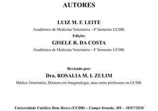 LUIZ M. F. LEITE
Acadêmico de Medicina Veterinária - 4º Semestre UCDB.
Edição:
GISELE R. DA COSTA
Acadêmica de Medicina Veterinária - 4º Semestre UCDB.
Revisado por:
Dra. ROSALIA M. I. ZULIM
Médica Veterinária, Doutora em Imaginologia, atua como professora na UCDB.
Universidade Católica Dom Bosco (UCDB) – Campo Grande, MS – 30/07/2020
AUTORES
2
 