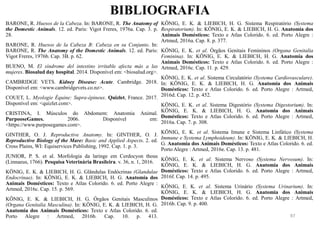 BIBLIOGRAFIA
97
BARONE, R. Huesos de la Cabeza. In: BARONE, R. The Anatomy of
the Domestic Animals. 12. ed. Paris: Vigot Freres, 1976a. Cap. 3. p.
28.
BARONE, R. Huesos de la Cabeza B: Cabeza en su Conjunto. In:
BARONE, R. The Anatomy of the Domestic Animals. 12. ed. Paris:
Vigot Freres, 1976b. Cap. 3B. p. 62.
BUENO, M. El síndrome del intestino irritable afecta más a las
mujeres. Biosalud day hospital. 2014. Disponível em: <biosalud.org>.
CAMBRIDGE VETS. Kidney Disease: Acute. Cambridge. 2018.
Disponível em: <www.cambridgevets.co.nz>.
COUET, L. Myologie Équine: Supra-épineux. Quizlet, France. 2017.
Disponível em: <quizlet.com>.
CRISTINA, I. Músculos do Abdomem: Anatomia Animal.
PurpooseGames. 2006. Disponível em:
<https://www.purposegames.com>.
GINTHER, O. J. Reproductive Anatomy. In: GINTHER, O. J.
Reproductive Biology of the Mare: Basic and Applied Aspects. 2. ed.
Cross Plains, WI: Equiservices Publishing, 1992. Cap. 1. p. 3.
JUNIOR, P. S. et al. Morfologia da laringe em Cerdocyon thous
(Linnaeus, 1766). Pesquisa Veterinária Brasileira. v. 36, n. 1, 2016.
KÖNIG, E. K. & LIEBICH, H. G. Glândulas Endócrinas (Glandulae
Endocrinae). In: KÖNIG, E. K. & LIEBICH, H. G. Anatomia dos
Animais Domésticos: Texto e Atlas Colorido. 6. ed. Porto Alegre :
Artmed, 2016c. Cap. 15. p. 569.
KÖNIG, E. K. & LIEBICH, H. G. Órgãos Genitais Masculinos
(Organa Genitalia Masculina). In: KÖNIG, E. K. & LIEBICH, H. G.
Anatomia dos Animais Domésticos: Texto e Atlas Colorido. 6. ed.
Porto Alegre : Artmed, 2016b. Cap. 10. p. 413.
KÖNIG, E. K. & LIEBICH, H. G. Sistema Respiratório (Systema
Respiratorium). In: KÖNIG, E. K. & LIEBICH, H. G. Anatomia dos
Animais Domésticos: Texto e Atlas Colorido. 6. ed. Porto Alegre :
Artmed, 2016a. Cap. 8. p. 377.
KÖNIG, E. K. et al. Órgãos Genitais Femininos (Organa Genitalia
Feminina). In: KÖNIG, E. K. & LIEBICH, H. G. Anatomia dos
Animais Domésticos: Texto e Atlas Colorido. 6. ed. Porto Alegre :
Artmed, 2016c. Cap. 11. p. 429.
KÖNIG, E. K. et al. Sistema Circulatório (Systema Cardiovasculare).
In: KÖNIG, E. K. & LIEBICH, H. G. Anatomia dos Animais
Domésticos: Texto e Atlas Colorido. 6. ed. Porto Alegre : Artmed,
2016d. Cap. 12. p. 452.
KÖNIG, E. K. et al. Sistema Digestório (Systema Digestorium). In:
KÖNIG, E. K. & LIEBICH, H. G. Anatomia dos Animais
Domésticos: Texto e Atlas Colorido. 6. ed. Porto Alegre : Artmed,
2016a. Cap. 7. p. 308.
KÖNIG, E. K. et al. Sistema Imune e Sistema Linfático (Systema
Immune e Systema Lymphoideum). In: KÖNIG, E. K. & LIEBICH, H.
G. Anatomia dos Animais Domésticos: Texto e Atlas Colorido. 6. ed.
Porto Alegre : Artmed, 2016e. Cap. 13. p. 481.
KÖNIG, E. K. et al. Sistema Nervoso (Systema Nervosum). In:
KÖNIG, E. K. & LIEBICH, H. G. Anatomia dos Animais
Domésticos: Texto e Atlas Colorido. 6. ed. Porto Alegre : Artmed,
2016f. Cap. 14. p. 495.
KÖNIG, E. K. et al. Sistema Urinário (Systema Urinarium). In:
KÖNIG, E. K. & LIEBICH, H. G. Anatomia dos Animais
Domésticos: Texto e Atlas Colorido. 6. ed. Porto Alegre : Artmed,
2016b. Cap. 9. p. 400.
 