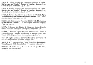 SINGH, B. General Anatomy: The Respiratory Apparatus. In: SINGH,
B. Dyce, Sack and Wensing's Textbook of Veterinary Anatomy. 5. ed.
Canada: Elsevier, 2018a. Pt. I. Cap. 4. p. 143.
SINGH, B. General Anatomy: The Urogenital Apparatus. In: SINGH,
B. Dyce, Sack and Wensing's Textbook of Veterinary Anatomy. 5. ed.
Canada: Elsevier, 2018d. Pt. I. Cap. 5. p. 157.
SINGH, B. Horses: The Abdomen of the Horse. In: SINGH, B. Dyce,
Sack and Wensing's Textbook of Veterinary Anatomy. 5. ed. Canada:
Elsevier, 2018c. Pt. III. Cap. 21. p. 544.
SISSON, S. B. Skeleton of the Horse. In: SISSON, S. B. The Anatomy
of the Domestic Animals. 2. ed. Philadelphia: Saunders Company,
1914. Cap. 2. p. 76.
SOUZA, D. Imagem do Músculo da Cabeça do Equino: Desenho
técnico. Faculdade Anhanguera de Campinas, Passeidireto. 2018.
URBAX, O. Músculos Equino Atividade: Exercícios de Anatomia e
Fisiologia Animal. Faculdade Metropolitana de Manaus (FAMETRO),
Docsity. 2020. Disponível em: <www.docsity.com/pt/docs/>.
VET 107. Órgãos Urinários. Universidade Federal de Viçosa. vet
ufv. 2012. Disponível em: <vetufv12.blogspot.com>.
WALT, A. V. D. Anatomy of the Canine Front Limb. Physiopedia.
United Kingdom. 2020. Disponível em: <www.physio-pedia.com>.
WATSON, M. FAM Kidney Bovine: Lobulated. Quizlet, 2016.
Disponível em: <quizlet.com>.
99
 