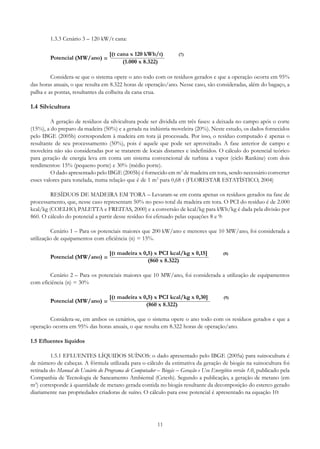 1.3.3 Cenário 3 – 120 kW/t cana:
Potencial (MW/ano) =

[(t cana x 120 kWh/t)
(1.000 x 8.322)

(7)

Considera-se que o sistema opere o ano todo com os resíduos gerados e que a operação ocorra em 95%
das horas anuais, o que resulta em 8.322 horas de operação/ano. Nesse caso, são consideradas, além do bagaço, a
palha e as pontas, resultantes da colheita da cana crua.

1.4 Silvicultura
A geração de resíduos da silvicultura pode ser dividida em três fases: a deixada no campo após o corte
(15%), a do preparo da madeira (50%) e a gerada na indústria moveleira (20%). Neste estudo, os dados fornecidos
pelo IBGE (2005b) correspondem à madeira em tora já processada. Por isso, o resíduo computado é apenas o
resultante de seu processamento (50%), pois é aquele que pode ser aproveitado. A fase anterior de campo e
moveleira não são consideradas por se tratarem de locais distantes e indefinidos. O cálculo do potencial teórico
para geração de energia leva em conta um sistema convencional de turbina a vapor (ciclo Rankine) com dois
rendimentos: 15% (pequeno porte) e 30% (médio porte).
O dado apresentado pelo IBGE (2005b) é fornecido em m3 de madeira em tora, sendo necessário converter
esses valores para tonelada, numa relação que é de 1 m3 para 0,68 t (FLORESTAR ESTATÍSTICO, 2004)
RESÍDUOS DE MADEIRA EM TORA – Levaram-se em conta apenas os resíduos gerados na fase de
processamento, que, nesse caso representam 50% no peso total da madeira em tora. O PCI do resíduo é de 2.000
kcal/kg (COELHO, PALETTA e FREITAS, 2000) e a conversão de kcal/kg para kWh/kg é dada pela divisão por
860. O cálculo do potencial a partir desse resíduo foi efetuado pelas equações 8 e 9:
Cenário 1 – Para os potenciais maiores que 200 kW/ano e menores que 10 MW/ano, foi considerada a
utilização de equipamentos com eficiência (n) = 15%.
Potencial (MW/ano) =

[(t madeira x 0,5) x PCI kcal/kg x 0,15]
(860 x 8.322)

(8)

Cenário 2 – Para os potenciais maiores que 10 MW/ano, foi considerada a utilização de equipamentos
com eficiência (n) = 30%
Potencial (MW/ano) =

[(t madeira x 0,5) x PCI kcal/kg x 0,30]
(860 x 8.322)

(9)

Considera-se, em ambos os cenários, que o sistema opere o ano todo com os resíduos gerados e que a
operação ocorra em 95% das horas anuais, o que resulta em 8.322 horas de operação/ano.
1.5 Efluentes líquidos
1.5.1 EFLUENTES LÍQUIDOS SUÍNOS: o dado apresentado pelo IBGE (2005a) para suinocultura é
de número de cabeças. A fórmula utilizada para o cálculo da estimativa da geração de biogás na suinocultura foi
retirada do Manual do Usuário do Programa de Computador – Biogás – Geração e Uso Energético versão 1.0, publicado pela
Companhia de Tecnologia de Saneamento Ambiental (Cetesb). Segundo a publicação, a geração de metano (em
m3) corresponde à quantidade de metano gerada contida no biogás resultante da decomposição do esterco gerado
diariamente nas propriedades criadoras de suíno. O cálculo para esse potencial é apresentado na equação 10:

11

 