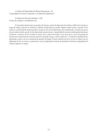 e) Cálculo da Quantidade de Metano Recuperado – R
A quantidade de metano recuperado é considerada insignificante
f) Cálculo do Fator de Oxidação – OX
O fator de oxidação é considerado zero.
É necessário salientar que, na geração de metano, a partir da disposição de resíduos sólidos, há variação ao
longo do tempo conforme se aumenta ou diminui a disposição de matéria orgânica. Sendo assim, a equação 12 irá
referir-se ao potencial de metano gerado ao longo de um ano de disposição, não considerando o metano que possa
já estar sendo emitido a partir do lixo depositado anteriormente. A quantidade de metano emitida poderá aumentar
conforme o aumento de lixo contido no aterro com o passar do tempo e vice-versa, pois a curva de geração de
metano tem comportamento crescente durante o período em que o aterro recebe lixo – a cada nova tonelada de lixo
depositada, soma-se um novo potencial de geração de biogás. O ponto máximo da curva ocorre no último ano de
disposição do lixo no aterro e, a partir daí, a curva é regida pela constante de decaimento referente à degradação da
matéria orgânica no tempo.

14

 