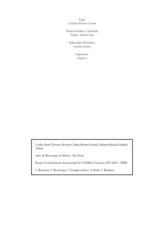 Capa
Cristiane Martins Carratu
Projeto Gráfico e Editorial
Edições Amorim Leite
Editoração Eletrônica
Carolina Pacheco
Impressão
Copypress

Coelho, Suani Teixeira; Monteiro, Maria Beatriz; Karniol, Mainara Rocha; Ghilardi,
Adrian.
Atlas de Bioenergia do Brasil – São Paulo
Projeto Fortalecimento Institucional do CENBIO, Convênio 007/2005 – MME
1. Biomassa. 2. Bioenergia. 3. Energia elétrica. 4. Brasil. 5. Resíduos

 