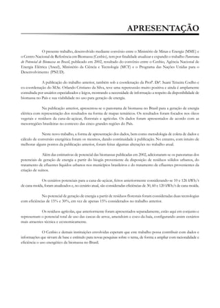 APRESENTAÇÃO
O presente trabalho, desenvolvido mediante convênio entre o Ministério de Minas e Energia (MME) e
o Centro Nacional de Referência em Biomassa (Cenbio), tem por finalidade atualizar e expandir o trabalho Panorama
do Potencial de Biomassa no Brasil, publicado em 2002, resultado do convênio entre o Cenbio, Agência Nacional de
Energia Elétrica (Aneel), Ministério da Ciência e Tecnologia (MCT) e o Programa das Nações Unidas para o
Desenvolvimento (PNUD).
A publicação do trabalho anterior, também sob a coordenação da Profª. Drª. Suani Teixeira Coelho e
co-coordenação do M.Sc. Orlando Cristiano da Silva, teve uma repercussão muito positiva e ainda é amplamente
consultada por usuários especializados e leigos, mostrando a necessidade de informação a respeito da disponibilidade de
biomassa no País e sua viabilidade no uso para geração de energia.
Na publicação anterior, apresentou-se o panorama de biomassa no Brasil para a geração de energia
elétrica com representação dos resultados na forma de mapas temáticos. Os resultados foram focados nos óleos
vegetais e resíduos da cana-de-açúcar, florestais e agrícolas. Os dados foram apresentados de acordo com as
mesorregiões brasileiras no contexto das cinco grandes regiões do País.
Neste novo trabalho, a forma de apresentação dos dados, bem como metodologia de coleta de dados e
cálculo de conversão energética foram os mesmos, dando continuidade à publicação. No entanto, com intuito de
melhorar alguns pontos da publicação anterior, foram feitas algumas alterações no trabalho atual.
Além das estimativas de potencial das biomassas publicadas em 2002, adicionaram-se os panoramas dos
potenciais de geração de energia a partir do biogás proveniente da disposição de resíduos sólidos urbanos, do
tratamento de efluentes líquidos urbanos nos municípios brasileiros e do tratamento de efluentes provenientes da
criação de suínos.
Os cenários potenciais para a cana-de-açúcar, feitos anteriormente considerando-se 10 e 126 kWh/t
de cana moída, foram atualizados e, no cenário atual, são consideradas eficiências de 30, 60 e 120 kWh/t de cana moída.
No potencial de geração de energia a partir de resíduos florestais foram consideradas duas tecnologias
com eficiências de 15% e 30%, em vez de apenas 15% considerados no trabalho anterior.
Os resíduos agrícolas, que anteriormente foram apresentados separadamente, estão aqui em conjunto e
representam o potencial total de uso das cascas de arroz, amendoim e coco-da-baía, configurando assim cenários
mais atraentes técnica e economicamente.
O Cenbio e demais instituições envolvidas esperam que este trabalho possa contribuir com dados e
informações que sirvam de base e estímulo para novas pesquisas sobre o tema, de forma a ampliar com racionalidade e
eficiência o uso energético da biomassa no Brasil.

 