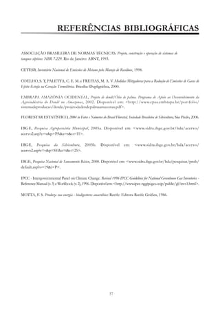 REFERÊNCIAS BIBLIOGRÁFICAS
ASSOCIAÇÃO BRASILEIRA DE NORMAS TÉCNICAS. Projeto, construção e operação de sistemas de
tanques sépticos: NBR 7.229. Rio de Janeiro: ABNT, 1993.
CETESB, Inventário Nacional de Emissões de Metano pelo Manejo de Resíduos, 1998.
COELHO, S. T, PALETTA, C. E. M. e FREITAS, M. A. V. Medidas Mitigadoras para a Redução de Emissões de Gases de
Efeito Estufa na Geração Termelétrica. Brasília: Dupligráfica, 2000.
EMBRAPA AMAZÔNIA OCIDENTAL, Projeto de dendê/Óleo de palma. Programa de Apoio ao Desenvolvimento da
Agroindústria do Dendê no Amazonas, 2002. Disponível em: <http://www.cpaa.embrapa.br/portfolio/
sistemadeproducao/dende/projetodedendepalmaamazonas.pdf>.
FLORESTAR ESTATÍSTICO, 2004 in Fatos e Números do Brasil Florestal, Sociedade Brasileira de Silvicultura, São Paulo, 2006.
IBGE, Pesquisa Agropecuária Municipal, 2005a. Disponível em: <www.sidra.ibge.gov.br/bda/acervo/
acervo2.asp?e=v&p=PA&z=t&o=11>.
IBGE, Pesquisa da Silvicultura, 2005b.
acervo2.asp?e=v&p=SV&z=t&o=25>.

Disponível

em:

<www.sidra.ibge.gov.br/bda/acervo/

IBGE, Pesquisa Nacional de Saneamento Básico, 2000. Disponível em: <www.sidra.ibge.gov.br/bda/pesquisas/pnsb/
default.asp?o=19&i=P>.
IPCC - Intergovernmental Panel on Climate Change. Revised 1996 IPCC Guidelines for National Greenhouse Gas Inventories Reference Manual (v. 3) e Workbook (v. 2), 1996. Disponível em: <http://www.ipcc-nggip.iges.or.jp/public/gl/invs1.html>.
MOTTA, F. S. Produza sua energia - biodigestores anaeróbios: Recife: Editora Recife Gráfica, 1986.

57

 