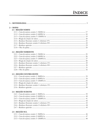 ÍNDICE
1 – METODOLOGIA ....................................................................................................................................................... 9
2 – MAPAS
2.1 – REGIÃO NORTE
2.1.1 – Cana-de-açúcar, cenário 1: 30kWh/tc .................................................................................................... 17
2.1.2 – Cana-de-açúcar, cenário 2: 60kWh/tc .................................................................................................... 18
2.1.3 – Cana-de-açúcar, cenário 3: 120kWh/tc .................................................................................................. 19
2.1.4 – Biogás de criação de suínos ....................................................................................................................... 20
2.1.5 – Resíduos florestais: cenário 1: eficiência 15% ......................................................................................... 21
2.1.6 – Resíduos florestais: cenário 2: eficiência 30% ........................................................................................ 22
2.1.7 – Resíduos agrícolas ....................................................................................................................................... 23
2.1.8 – Óleo de palma ............................................................................................................................................. 24
2.2 – REGIÃO NORDESTE
2.2.1 – Cana-de-açúcar, cenário 1: 30kWh/tc .................................................................................................... 25
2.2.2 – Cana-de-açúcar, cenário 2: 60kWh/tc .................................................................................................... 26
2.2.3 – Cana-de-açúcar, cenário 3: 120kWh/tc ................................................................................................... 27
2.2.4 – Biogás de criação de suínos ....................................................................................................................... 28
2.2.5 – Resíduos florestais: cenário 1: eficiência 15% ........................................................................................ 29
2.2.6 – Resíduos florestais: cenário 2: eficiência 30% ........................................................................................ 30
2.2.7 – Resíduos agrícolas ....................................................................................................................................... 31
2.2.8 – Óleo de palma ............................................................................................................................................. 32
2.3 – REGIÃO CENTRO-OESTE
2.3.1 – Cana-de-açúcar, cenário 1: 30kWh/tc ..................................................................................................... 33
2.3.2 – Cana-de-açúcar, cenário 2: 60kWh/tc ..................................................................................................... 34
2.3.3 – Cana-de-açúcar, cenário 3: 120kWh/tc ....................................................................................................35
2.3.4 – Biogás de criação de suínos ....................................................................................................................... 36
2.3.5 – Resíduos florestais: cenário 1: eficiência 15% ........................................................................................ 37
2.3.6 – Resíduos agrícolas ....................................................................................................................................... 38
2.4 – REGIÃO SUDESTE
2.4.1 – Cana-de-açúcar, cenário 1: 30kWh/tc ..................................................................................................... 39
2.4.2 – Cana-de-açúcar, cenário 2: 60kWh/tc ..................................................................................................... 40
2.4.3 – Cana-de-açúcar, cenário 3: 120kWh/tc ................................................................................................... 41
2.4.4 – Biogás de criação de suínos ....................................................................................................................... 42
2.4.5 – Resíduos florestais: cenário 1: eficiência 15% ........................................................................................ 43
2.4.6 – Resíduos florestais: cenário 2: eficiência 30% ........................................................................................ 44
2.4.7 – Resíduos agrícolas ....................................................................................................................................... 45
2.5 – REGIÃO SUL
2.5.1 – Cana-de-açúcar, cenário 1: 30kWh/tc ..................................................................................................... 46
2.5.2 – Cana-de-açúcar, cenário 2: 60kWh/tc ..................................................................................................... 47
2.5.3 – Cana-de-açúcar, cenário 3: 120kWh/tc ................................................................................................... 48

 