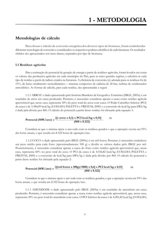 1 - METODOLOGIA
Metodologias de cálculo
Para efetuar o cálculo de conversão energética dos diversos tipos de biomassa, foram estabelecidas
diferentes tecnologias de conversão e considerados os respectivos poderes caloríficos de cada biomassa. Os resultados
obtidos são apresentados nos itens abaixo, separados por tipo de biomassa.

1.1 Resíduos agrícolas
Para a estimação do potencial de geração de energia a partir de resíduos agrícolas, foram levados em conta
os valores das produções agrícolas em cada município do País, para as cinco grandes regiões, e calculou-se cada
tipo de resíduo a partir de índices citados na literatura. A eficiência de conversão (n) adotada para os resíduos foi de
15%, de baixo rendimento termodinâmico – sistemas compostos de caldeira de 20 bar, turbina de condensador
atmosférico. As formas de cálculo, para cada resíduo, são apresentadas a seguir.
1.1.1 ARROZ: o dado apresentado pelo Instituto Brasileiro de Geografia e Estatística (IBGE, 2005a) é em
toneladas de arroz em casca produzido. Portanto, é necessário considerar apenas a casca como resíduo agrícola
aproveitável que, nesse caso, representa 30% do peso total do arroz com casca. O Poder Calorífico Inferior (PCI)
da casca é de 3.384,09 kcal/kg (COELHO, PALETTA e FREITAS, 2000) e a conversão de kcal/kg para kWh/kg
é dada pela divisão por 860. O cálculo do potencial a partir desse resíduo foi efetuado pela equação 1:
Potencial (MW/ano) =

[(t arroz x 0,3) x PCI kcal/kg x 0,15]
(860 x 8.322)

(1)

Considera-se que o sistema opere o ano todo com os resíduos gerados e que a operação ocorra em 95%
das horas anuais, o que resulta em 8.322 horas de operação/ano.
1.1.2 COCO: o dado apresentado pelo IBGE (2005a) é em mil frutos. Portanto, é necessário estabelecer
um peso médio para cada fruto (aproximadamente 500 g) e dividir os valores dados pelo IBGE por mil.
Posteriormente, é necessário considerar apenas a casca do fruto como resíduo agrícola aproveitável que, nesse
caso, representa 60% no peso total do coco. O PCI da casca é de 4.556,82 kcal/kg (COELHO, PALETTA e
FREITAS, 2000) e a conversão de kcal/kg para kWh/kg é dada pela divisão por 860. O cálculo do potencial a
partir desse resíduo foi efetuado pela equação 2:
Potencial (MW/ano) =

{[(mil frutos x 500g)/1000) x 0,6] x PCI kcal/kg x 0,15}
(860 x 8.322)

(2)

Considera-se que o sistema opere o ano todo com os resíduos gerados, e que a operação ocorra em 95% das
horas anuais, o que resulta em 8.322 horas de operação/ano.
1.1.3 AMENDOIM: o dado apresentado pelo IBGE (2005a) é em toneladas de amendoim em casca
produzido. Portanto, é necessário considerar apenas a casca como resíduo agrícola aproveitável, que, nesse caso,
representa 30% no peso total do amendoim com casca. O PCI Inferior da casca é de 4.281,82 kcal/kg (COELHO,

9

 