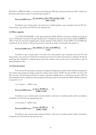 PALETTA e FREITAS, 2000) e a conversão de kcal/kg para kWh/kg é dada pela divisão por 860. O cálculo do
potencial a partir desse resíduo foi efetuado pela equação 3:
Potencial (MW/ano) =

[(t amendoim x 0,3) x PCI kcal/kg x 0,15]
(860 x 8.322)

(3)

Considera-se que o sistema opere o ano todo com os resíduos gerados, e que a operação ocorra em 95% das
horas anuais, o que resulta em 8.322 horas de operação/ano.

1.2 Óleos vegetais
1.2.1 ÓLEO DE DENDÊ: o dado apresentado pelo IBGE (2005a) é de hectares colhidos de dendê em
coco. O rendimento da cultura é de, aproximadamente, 5 toneladas de óleo para cada hectare colhido (EMBRAPA,
2002). O fator de conversão energética para o dendê, segundo Coelho, Paletta e Freitas (2000) é de 0,78 MWh por
tonelada de óleo de dendê. O cálculo do potencial a partir desse resíduo foi efetuado pela equação 4:
Potencial (MW/ano) =

(ha colhidos x 5 t/ha x 0,78 MWh/t)
8.322

(4)

Considera-se que o sistema opere o ano todo com o óleo gerado, e que a operação ocorra em 95% das
horas anuais, o que resulta em 8.322 horas de operação por ano. É necessário mencionar que a utilização do óleo de
dendê para fins energéticos é indicada apenas para locais isolados onde não há acesso à rede elétrica e onde há
disponibilidade de óleo.

1.3 Cana-de-açúcar
O uso da cana-de-açúcar para co-geração de energia já foi largamente estudado. Neste trabalho, são propostos
três cenários para geração de energia a partir dos resíduos dessa cultura: 30 kW/t de cana, 60 kW/t de cana e 120
kW/t de cana. O potencial para geração de energia é calculado multiplicando-se a eficiência do processo (kW/tc)
pela quantidade de cana colhida em cada município da federação, dado este fornecido pelo IBGE (2005a); conforme
as equações 5, 6 e7.
1.3.1 Cenário 1 – 30kW/t cana:
Potencial (MW/ano) =

(t cana x 30 kWh/t)
(1.000 x 5.563)

(5)

Considera-se que o sistema opere somente durante a safra com os resíduos gerados (abril a novembro),
resultando em 5.563 horas de operação por ano.
1.3.2 Cenário 2 – 60kW/t cana:
Potencial (MW/ano) =

(t cana x 60 kWh/t)
(1.000 x 5.563)

(6)

Considera-se que o sistema opere somente durante a safra com os resíduos gerados (abril a novembro),
resultando em 5.563 horas de operação por ano.

10

 