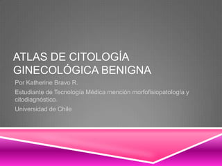 ATLAS DE CITOLOGÍA
GINECOLÓGICA BENIGNA
Por Katherine Bravo R.
Estudiante de Tecnología Médica mención morfofisiopatología y
citodiagnóstico.
Universidad de Chile
 