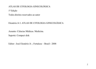 2 
ATLAS DE CITOLOGIA GINECOLÓGICA 
1ª Edição 
Todos direitos reservados ao autor 
Eleutério Jr J. ATLAS DE CITOLOGIA GINECOLÓGICA 
Assunto: Ciências Médicas. Medicina. 
Suporte: Compact disk 
Editor : José Eleutério Jr. ; Fortaleza – Brasil - 2008 
 
