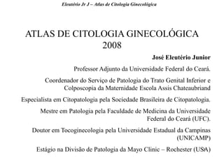3 
ATLAS DE CITOLOGIA GINECOLÓGICA 2008 
José Eleutério Junior 
Professor Adjunto da Universidade Federal do Ceará. 
Coordenador do Serviço de Patologia do Trato Genital Inferior e Colposcopia da Maternidade Escola Assis Chateaubriand 
Especialista em Citopatologia pela Sociedade Brasileira de Citopatologia. 
Mestre em Patologia pela Faculdade de Medicina da Universidade Federal do Ceará (UFC). 
Doutor em Tocoginecologia pela Universidade Estadual da Campinas (UNICAMP) 
Estágio na Divisão de Patologia da Mayo Clinic – Rochester (USA) 
Eleutério Jr J – Atlas de Citologia Ginecológica  