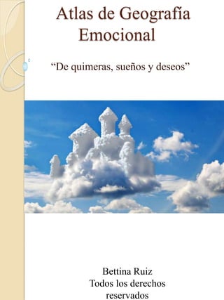 Atlas de Geografía
Emocional
“De quimeras, sueños y deseos”
Bettina Ruiz
Todos los derechos
reservados
 