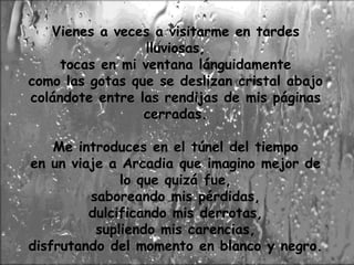 Vienes a veces a visitarme en tardes 
lluviosas, 
tocas en mi ventana lánguidamente 
como las gotas que se deslizan cristal abajo 
colándote entre las rendijas de mis páginas 
cerradas. 
Me introduces en el túnel del tiempo 
en un viaje a Arcadia que imagino mejor de 
lo que quizá fue, 
saboreando mis pérdidas, 
dulcificando mis derrotas, 
supliendo mis carencias, 
disfrutando del momento en blanco y negro. 
 