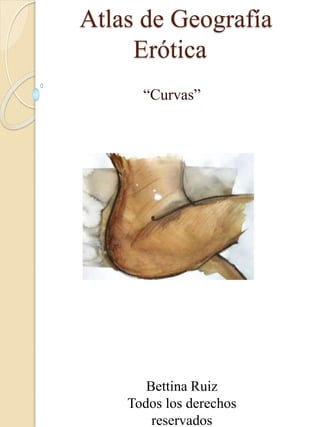 Atlas de Geografía
Erótica
“Curvas”
Bettina Ruiz
Todos los derechos
reservados
 