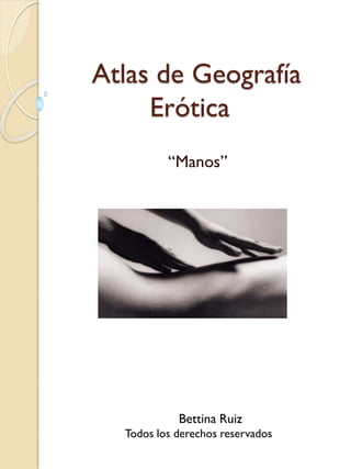 Atlas de Geografía
Erótica
“Manos”
Bettina Ruiz
Todos los derechos reservados
 