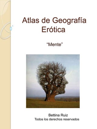 Atlas de Geografía
Erótica
“Mente”
Bettina Ruiz
Todos los derechos reservados
 