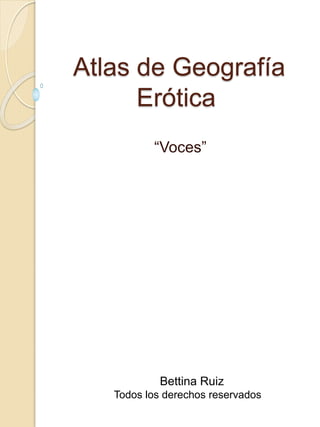 Atlas de Geografía
Erótica
“Voces”
Bettina Ruiz
Todos los derechos reservados
 