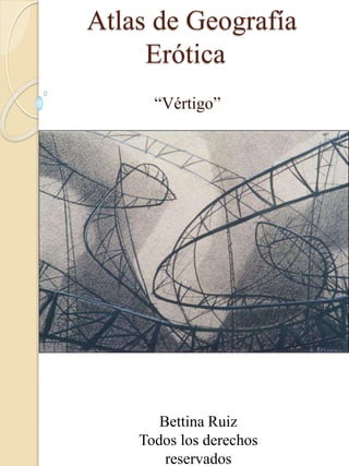 Atlas de Geografía
Erótica
“Vértigo”
Bettina Ruiz
Todos los derechos
reservados
 