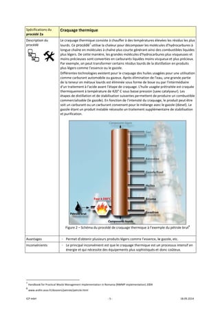 ICP mbH 
Spécificat
procédé 2
Descriptio
procédé 
 
Avantage
Inconvén
 
               
7
 Handbook
8
 www.areh
tions du 
2a 
on du 
     
es 
ients 
                      
k for Practical Wa
hn.asso.fr/dossie
Craquage t
Le craquage t
lourds. Ce pr
longue chaîn
plus légers. D
moins précie
Par exemple,
plus légers co
Différentes te
comme carbu
de la teneur e
d'un traiteme
thermiqueme
étapes de dis
commercialis
soit un carbu
gazole étant 
et purificatio
Figure 2 –
 
- Permet d
- Le princip
énergie e
 
                       
aste Managemen
ers/petrole/petro
thermique
thermique co
rocédé7
 utilise
e en molécule
De cette maniè
uses sont con
, on peut tran
omme l’essen
echnologies e
urant automo
en métaux lou
ent à l'acide a
ent à tempéra
stillation et de
sable (le gazol
rant ou un ca
un produit ins
n. 
– Schéma du p
’obtenir plusi
pal inconvénie
et qui nécessit
nt Implementatio
ole.html 
‐ 5 ‐
nsiste à chauf
e la chaleur p
es à chaîne pl
ère, les grand
nverties en ca
sformer certa
ce ou le gazo
existent pour l
obile ou gazeu
urds est élimi
avant l'étape d
ature de 420°
e stabilisation 
le). En fonctio
arburant conv
stable nécess
procédé de cr
ieurs produits
ent est que le 
te des équipem
n in Romania (NW
ffer à des tem
our décompo
us courte gén
es molécules 
rburants liqui
ains résidus lo
le. 
le craquage de
ux. Après élim
née sous form
de craquage. L
C sous basse 
suivantes per
on de l'intensit
enant pour le
ite un traitem
aquage therm
s légers comm
craquage the
ments plus so
WMP implement
mpératures éle
ser les molécu
érant ainsi de
d'hydrocarbu
des moins vis
urds de la dis
es huiles usag
ination de l'ea
me de boue ou
L'huile usagée
pression (san
rmettent de p
té du craquag
 mélange ave
ment suppléme
mique à l’exem
me l’essence, le
ermique est un
ophistiqués et 
ation) 2004 
evées les résid
ules d'hydroc
es combustibl
ures plus visqu
queux et plus
stillation en pr
gées pour une
au, une grand
u par l'intermé
e prétraitée es
ns catalyseur).
produire un co
ge, le produit 
ec le gazole (d
entaire de sta
mple du pétro
e gazole, etc. 
n processus in
donc coûteux
18.09.2014 
dus les plus 
arbures à 
es liquides 
ueuses et 
s précieux. 
roduits 
e utilisation 
de partie 
édiaire 
st craquée 
 Les 
ombustible 
peut être 
iesel). Le 
abilisation 
 
le brut8
 
ntensif en 
x. 
 