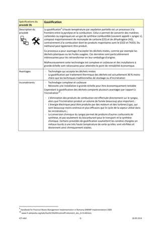 ICP mbH 
Spécificat
procédé 2
Descriptio
procédé 
 
Avantage
Inconvén
 
 
               
9
 Handbook
10
 www.fr.w
tions du 
2b 
on du 
     
es 
ients 
                      
k for Practical Wa
wikipedia.org/wik
Gazéificati
La gazéificati
frontière ent
carbonées ou
composé maj
contrairemen
méthanol pe
Ce processus
déchets plast
intéressantes
Malheureuse
grande échel
- Technolo
- La gazéifi
chère que
- Technolo
- Nécessite
Cependant la
l'incinération
- L'éliminat
alors que
- L'énergie
sont beau
les inciné
- La conver
synthèse,
chimique
métaux lo
devienne
 
                       
aste Managemen
ki/Gaz%C3%A9ifi
on 
on9
 à haute te
re la pyrolyse
u organiques e
joritairement 
nt à la combus
ut également 
s a pour avant
tiques ou les h
s pour les retr
ement cette te
le sont nécess
ogie qui accept
cation par tra
e les techniqu
ogie complexe
e une installat
a gazéification
n10
 : 
tion des prod
e l'incinération
 électrique pe
ucoup moins o
érateurs ; 
rsion chimiqu
, et pas seulem
e. Certains pro
ourds à une tr
ent ainsi chimi
nt Implementatio
ication#Traiteme
‐ 6 ‐
empérature p
e et la combus
en un gaz de s
 de monoxyde
stion dont les
 être produit.
tage d'accepte
huiles usagées
ransformer en
echnologie es
saires pour at
te les déchets
aitement ther
ues traditionn
e et coûteuse
tion à grande 
n des déchets 
uits de combu
n produit un v
eut être produ
onéreux et pl
e du syngaz p
ment du bioca
océdés de gazé
rès haute tem
iquement stab
n in Romania (NW
ent_des_d.C3.A9c
par oxydation 
stion. Celui‐ci 
synthèse com
e de carbone 
s produits maj
 
er les déchets
s. Ces dernièr
n leur emballa
t complexe et
tteindre le po
s mixtes 
mique des dé
elles de stock
échelle pour ê
comporte plu
ustion est effe
volume de fum
uite par des m
us efficaces q
permet de pro
arburant pour
éification sou
mpérature de s
bles. 
WMP implement
chets 
partielle est u
permet de co
bustible (souv
(CO) et de dih
oritaires sont
mixtes, comm
es sont partic
age d'origine. 
t coûteuse et 
int de rentabi
chets est actu
age ou d'incin
être économiq
usieurs avanta
ectuée directe
mée beaucoup
moteurs et des
ue le cycle de
duire d'autres
r le transport 
mettent les ce
sorte qu'elles 
ation) 2004 
un processus à
onvertir des m
vent appelé «
hydrogène (H2
t le (CO2 et l'H
me par exemp
culièrement 
des installatio
ilité économiq
uellement 30 
nération 
quement rent
ages par rappo
ement sur le s
p plus importa
s turbines à ga
e la vapeur uti
s carburants d
et la synthèse
endres chargé
sont vitrifiées
18.09.2014 
à la 
matières 
« syngaz »), 
2), 
H2O). Du 
ple les 
ons à 
que. 
% moins 
table  
ort à 
syngaz, 
ant ; 
az, qui 
lisé dans 
de 
e 
ées en 
s et 
 