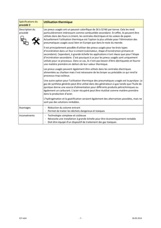 ICP mbH 
Spécificat
procédé 2
Descriptio
procédé 
 
Avantage
Inconvén
 
 
tions du 
2 
on du 
     
es 
ients 
Utilisation 
Les pneus usa
particulièrem
utilisés dans d
Actuellement
pneumatique
Il est principa
d’incinération
secondaire). C
d’incinération
utilisés pour c
une matière p
Les pneus usa
alimentées au
processus tro
Une autre op
gaz de synthè
pyrolyse donn
également un
dans la produ
L’hydrogénat
sont pas des s
- Réduction
- Permet de
- Technolog
- Nécessite
- Doit être 
 
thermique
agés ont un po
ment intéressa
des fours à cim
t l'utilisation t
es usagés auss
alement possib
n dans un four
Cependant, à 
n secondaire. 
ce processus. 
première en d
agés peuvent 
u charbon ma
op coûteux. 
tion pour l'uti
èse générés pe
ne une source
n carburant. L
uction d'acier.
ion et la gazé
solutions rent
n du volume e
e traiter les dé
gie complexe 
e une installati
équipé d’un d
‐ 7 ‐
ouvoir calorifi
nt comme co
ment, les cent
thermique est
si bien en Euro
ble d'utiliser d
r à ciment (ca
grande échel
C'est pourquo
Dans ce cas, i
dehors de leur
également êt
ais il est néces
ilisation therm
eut être utilis
e d'alimentati
L'acier récupér
. 
ification serai
tables. 
entrant 
échets dange
et coûteuse
ion à grande é
dispositif de tr
ique de 26 à 3
mbustible sec
trales électriq
t l'option la pl
ope que dans 
des pneus usa
alcinateur, éta
le les applicat
oi à ce jour les
ils n'ont pas b
r valeur therm
tre utilisés dan
saire de les b
mique des pne
é dans des gé
on pour différ
ré peut être ré
ient égalemen
reux et toxiqu
échelle pour ê
raitement des
32 MJ par tonn
condaire. En e
ues et les usin
us utilisée pou
le reste du m
gés pour les t
pe d’incinérat
tions n'ont réu
s pneus usagé
besoin d'être d
mique. 
ns les centrale
royer au préa
eumatiques us
nérateurs à g
rents produits
éutilisé comm
nt des alternat
ues 
être économiq
s gaz toxiques 
ne. Cela les re
effet, ils peuve
nes de papier
ur l'éliminatio
monde. 
trois types 
tion primaire 
ussi que pour
és sont unique
déchiquetés e
es électriques
alable ce qui re
sagés est la p
gaz tandis que
s pétrochimiq
me matière pre
tives possible
quement rent
s 
18.09.2014 
end 
ent être 
. 
on des 
et 
l’étape 
ement 
et fournir 
 
end le 
yrolyse. Le 
e l'huile de 
ques ou 
emière 
es, mais ne 
table  
 