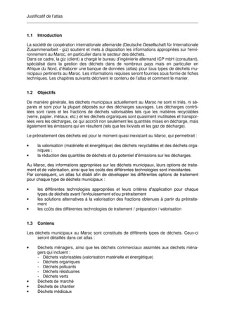 Justificatif de l’atlas
__________________________________________________________________________
1.1 Introduction
La société de coopération internationale allemande (Deutsche Gesellschaft für Internationale
Zusammenarbeit - giz) soutient et mets à disposition les informations appropriées sur l'envi-
ronnement au Maroc, en particulier dans le secteur des déchets.
Dans ce cadre, la giz (client) a chargé le bureau d’ingénierie allemand ICP mbH (consultant),
spécialisé dans la gestion des déchets dans de nombreux pays mais en particulier en
Afrique du Nord, d’élaborer une banque de données (atlas) pour tous types de déchets mu-
nicipaux pertinents au Maroc. Les informations requises seront fournies sous forme de fiches
techniques. Les chapitres suivants décrivent le contenu de l’atlas et comment le manier.
1.2 Objectifs
De manière générale, les déchets municipaux actuellement au Maroc ne sont ni triés, ni sé-
parés et sont pour la plupart déposés sur des décharges sauvages. Les décharges contrô-
lées sont rares et les fractions de déchets valorisables tels que les matières recyclables
(verre, papier, métaux, etc.) et les déchets organiques sont quasiment inutilisées et transpor-
tées vers les décharges, ce qui accroît non seulement les quantités mises en décharge, mais
également les émissions qui en résultent (tels que les lixiviats et les gaz de décharge).
Le prétraitement des déchets est pour le moment quasi inexistant au Maroc, qui permettrait :
• la valorisation (matérielle et énergétique) des déchets recyclables et des déchets orga-
niques ;
• la réduction des quantités de déchets et du potentiel d'émissions sur les décharges.
Au Maroc, des informations appropriées sur les déchets municipaux, leurs options de traite-
ment et de valorisation, ainsi que les coûts des différentes technologies sont inexistantes.
Par conséquent, un atlas fut établi afin de développer les différentes options de traitement
pour chaque type de déchets municipaux :
• les différentes technologies appropriées et leurs critères d'application pour chaque
types de déchets avant l'enfouissement et/ou prétraitement
• les solutions alternatives à la valorisation des fractions obtenues à partir du prétraite-
ment
• les coûts des différentes technologies de traitement / préparation / valorisation
1.3 Contenu
Les déchets municipaux au Maroc sont constitués de différents types de déchets. Ceux-ci
seront détaillés dans cet atlas :
• Déchets ménagers, ainsi que les déchets commerciaux assimilés aux déchets ména-
gers qui incluent :
- Déchets valorisables (valorisation matérielle et énergétique)
- Déchets organiques
- Déchets polluants
- Déchets résiduaires
- Déchets verts
• Déchets de marché
• Déchets de chantier
• Déchets médicaux
 
