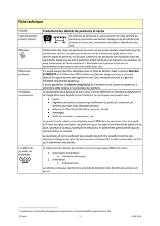 ICP mbH 
Fiche te
Procédé 
Types de d
entrants (
Définition
   
Référence
juridiques
Principale
composan
Les différe
procédés 
traitemen
 
               
1
 Handbook
echnique 
T
déchets 
Input) 
n  L
n
c
i
e
e
es 
s 
I
9
o
c
I
D
es 
ntes 
L
d
L
1
c
c
L
s
q
ents 
de 
nt 
 
L
L
v
                      
k for Practical Wa
Traitement
 
L'élimination d
nombreuses r
certains types
ngrédients da
eaux souterra
extrêmement
l n'existe auc
91/689/CEE d
objectif le rap
contrôlée des
l existe égale
Décembre 200
La compositio
de l’applicatio
• Liant
• Pigm
chrom
• Solva
• Rech
• Addit
La proportion 
10% dans les p
colle / peintur
concentration
Les peintures 
substances da
qu'ils devienn
Le traitement 
1. Valor
•
2. Elimi
•
Le schéma ci‐d
vernis : 
                       
aste Managemen
des déchet
 
Les
com
cha
sols
des restes de 
raisons. Les pe
s de peinture, 
angereux qui o
ines et l'envir
importante e
une directive 
du 12 Décemb
prochement d
déchets dang
ment la Direc
00 relative à l
on de la peintu
on pour laque
s 
ents de coule
me, du nickel 
ants et diluant
arges 
tifs comme le
de solvants p
peintures laqu
re à la chaux /
ns en solvants
et vernis cont
angereuses po
ent des déche
des déchets d
risation énerg
• Utilisation
nation 
• Enfouisse
dessous repré
nt Implementatio
‐ 1 ‐
ts de peintu
s déchets de p
mmerces (assi
antier (constru
s). 
peintures et v
eintures et ve
les diluants à
ont le potenti
ronnement. L’
et doit être ré
spécifique po
bre 1991 relati
des législation
gereux. 
ctive 2000/76/
'incinération 
ure et des ver
lle ils sont des
eur (contenan
et du chroma
ts (térébenthi
s conservateu
peut atteindre
ues. Les peint
/ peinture en 
. 
tenant des so
our l'environn
ets. 
de peintures e
gétique 
n thermique
ement 
ésente le proc
n in Romania (NW
ures et vern
peintures ou v
imilés aux déc
uction, rénova
vernis est une
rnis ont de no
à peinture, les
iel d'être noci
’élimination d
alisé avec soin
our ce type de
ive aux déche
ns des États m
/CE du Parlem
des déchets.
nis1
 est très d
stinés. Les pri
t partiellemen
ate de zinc) 
ine, essence, a
urs, etc. 
e jusqu'à 80% 
ures pour les 
émulsion), ne
lvants doiven
ement et doiv
et vernis peut
cédé de traite
WMP implement
nis 
ernis provien
chets ménage
ation, démolit
e préoccupatio
ombreuses ap
décapants so
fs pour les hu
es peinture e
n. 
e déchets, mai
ts dangereux 
membres relat
ment et du Con
ifférente en f
ncipaux comp
nt du plomb, d
alcool) 
dans les peint
applications i
e contiennent 
t être considé
vent être trait
t suivre différe
ment des déc
ation) 2004 
nent des déch
ers) ou des dé
tion, dépollut
on importante
pplications, ma
ont fabriqués 
umains, les an
et vernis est 
is il existe la D
a pour princi
tives à la gesti
nseil europée
fonction du fa
posants sont :
du cadmium, 
tures nitro et 
intérieures (p
généralemen
érés comme d
tés comme te
entes voies : 
chets de peint
18.09.2014 
hets de 
chets de 
ion des 
e pour de 
ais 
avec des 
imaux, les 
Directive 
pal 
on 
en du 4 
bricant et 
 
du 
jusqu'à 
einture de 
nt pas de 
des 
ls une fois 
ures et 
 
