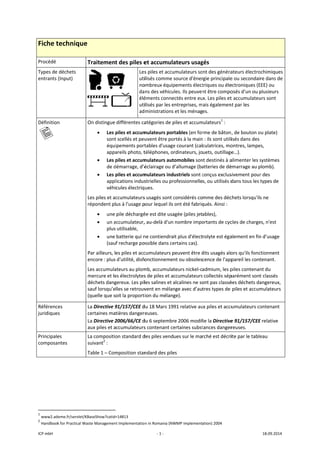 ICP mbH 
Fiche t
Procédé 
Types de 
entrants 
Définition
   
Référenc
juridique
Principale
composa
               
1
 www2.ad
2
 Handbook
technique
déchets 
(Input) 
n 
es 
s 
es 
ntes 
                      
eme.fr/servlet/K
k for Practical Wa
e 
Traitement
  
  
On distingue 
• Les p
sont
équi
appa
• Les p
de d
• Les p
appl
véhi
Les piles et ac
répondent pl
• une 
• un a
plus
• une 
(sau
Par ailleurs, l
encore : plus 
Les accumula
mercure et le
déchets dang
sauf lorsqu’e
(quelle que s
La Directive 9
certaines ma
La Directive 2
aux piles et a
La compositio
suivant2
 : 
Table 1 – Com
                       
KBaseShow?catid=
aste Managemen
t des piles e
 
 
Les
uti
no
da
élé
uti
ad
différentes ca
piles et accum
t scellés et peu
ipements port
areils photo, t
piles et accum
démarrage, d’é
piles et accum
lications indus
cules électriq
ccumulateurs
us à l'usage p
pile déchargé
accumulateur,
utilisable, 
batterie qui n
f recharge po
es piles et acc
d'utilité, disfo
ateurs au plom
es électrolytes
gereux. Les pil
lles se retrouv
oit la proport
91/157/CEE d
tières danger
2006/66/CE d
ccumulateurs
on standard d
mposition stan
=14813 
nt Implementatio
‐ 1 ‐
et accumula
s piles et accu
ilisés comme 
ombreux équip
ns des véhicu
éments conne
ilisés par les e
ministrations
atégories de p
mulateurs por
uvent être po
tables d'usage
téléphones, o
mulateurs aut
éclairage ou d
mulateurs ind
strielles ou pr
ues. 
s usagés sont c
pour lequel ils 
ée est dite usa
, au‐delà d'un
ne contiendra
ossible dans ce
cumulateurs p
onctionneme
mb, accumulat
s de piles et a
les salines et a
vent en mélan
ion du mélang
du 18 Mars 19
reuses. 
du 6 septembr
s contenant ce
des piles vend
ndard des pile
n in Romania (NW
ateurs usag
umulateurs so
source d'éner
pements élect
ules. Ils peuven
ectés entre eu
entreprises, m
 et les ménag
piles et accum
rtables (en for
ortés à la main
e courant (cal
rdinateurs, jo
tomobiles son
d’allumage (ba
ustriels sont c
rofessionnelle
considérés co
ont été fabriq
agée (piles jet
 nombre impo
it plus d'élect
ertains cas). 
peuvent être d
nt ou obsoles
teurs nickel‐c
ccumulateurs
alcalines ne so
nge avec d’au
ge). 
91 relative au
re 2006 modif
ertaines subst
ues sur le ma
es 
WMP implement
gés 
ont des généra
rgie principale
triques ou éle
nt être compo
x. Les piles et
mais égalemen
es. 
mulateurs1
 : 
rme de bâton
n : ils sont utili
culatrices, mo
uets, outillage
nt destinés à a
atteries de dé
conçus exclus
s, ou utilisés d
mme des déc
qués. Ainsi : 
ables), 
ortants de cyc
rolyte est éga
dits usagés alo
cence de l'app
admium, les p
s collectés sép
ont pas classé
tres types de 
ux piles et accu
fie la Directive
tances danger
rché est décri
ation) 2004 
ateurs électro
e ou secondai
ectroniques (E
osés d'un ou p
t accumulateu
nt par les 
, de bouton o
isés dans des 
ontres, lampe
e…). 
alimenter les s
émarrage au p
sivement pour
dans tous les 
chets lorsqu'ils
cles de charge
alement en fin
ors qu'ils fonc
pareil les cont
piles contenan
parément sont
ées déchets da
piles et accum
umulateurs co
e 91/157/CEE
reuses. 
ite par le table
18.09.2014 
ochimiques 
re dans de 
EEE) ou 
plusieurs 
urs sont 
ou plate) 
es, 
systèmes 
plomb). 
r des 
types de 
s ne 
es, n'est 
n d’usage 
ctionnent 
tenant. 
nt du 
t classés 
angereux, 
mulateurs 
ontenant 
E relative 
eau 
 
