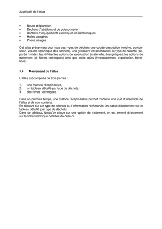 Justificatif de l’atlas
__________________________________________________________________________
• Boues d’épuration
• Déchets d'abattoirs et de poissonnerie
• Déchets d'équipements électriques et électroniques
• Huiles usagées
• Pneus usagés
Cet atlas présentera pour tous ces types de déchets une courte description (origine, compo-
sition, volume spécifique des déchets), une grossière caractérisation, le type de collecte (sé-
parée / mixte), les différentes options de valorisation (matérielle, énergétique), les options de
traitement (cf. fiches techniques) ainsi que leurs coûts (investissement, exploitation, béné-
fices).
1.4 Maniement de l’atlas
L’atlas est composé de trois parties :
1. une matrice récapitulative,
2. un tableau détaillé par type de déchets,
3. des fiches techniques.
Dans un premier temps, une matrice récapitulative permet d’obtenir une vue d’ensemble de
l’atlas et de son contenu.
En cliquant sur un type de déchets ou l’information recherchée, on passe directement sur le
tableau détaillé par type de déchets.
Dans ce tableau, lorsqu’on clique sur une option de traitement, on est amené directement
sur la fiche technique détaillée de celle-ci.
 
