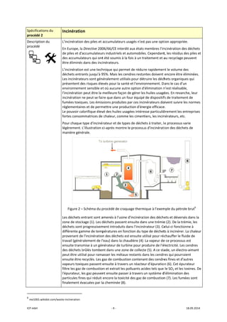 ICP mbH 
Spécificat
procédé 2
Descriptio
procédé 
 
               
6
 me1065.w
tions du 
2 
on du 
     
                      
wikidot.com/was
Incinératio
L'incinération
En Europe, la
de piles et d'
des accumula
être éliminés
L’incinération
déchets entra
Les incinérat
présentent d
environneme
l'incinération
incinération 
fumées toxiq
réglementair
Le pouvoir ca
fortes consom
Pour chaque 
légèrement. 
manière géné
Figure 2 –
Les déchets e
zone de stock
déchets sont
différente ga
provenant de
travail (génér
ensuite trans
des déchets b
peut être uti
ensuite être 
vapeurs toxiq
filtre les gaz d
l'épurateur, l
particules fin
finalement év
                       
te‐incineration 
on 
n des piles et 
a Directive 200
accumulateur
ateurs qui ont
s dans des inci
n est une tech
ants jusqu’à 9
eurs sont gén
es risques éle
ent sensible et
n peut être la 
ne peut se fai
ques. Les émis
res et de perm
alorifique élev
mmatrices de
type d'inciné
L’illustration c
érale. 
– Schéma du p
entrant sont a
kage (1). Les d
 progressivem
mme de temp
e l'incinération
ralement de l'
smise à un gén
brûlés tomben
lisé pour rama
recyclés. Les g
ques passent e
de combustio
es gaz peuven
es qui réduit 
vacuées par la
‐ 4 ‐
accumulateur
06/66/CE inte
rs industriels e
t été soumis à
inérateurs. 
hnique qui pe
95%. Mais les 
néralement ut
evés pour la sa
t où aucune a
meilleure faço
re que dans u
ssions produit
mettre une pro
vé des huiles u
e chaleur, com
rateur et de t
ci‐après mont
procédé de cr
amenés à l'usi
déchets passe
ment introduit
pératures en f
n des déchets
'eau) dans la c
nérateur de tu
nt dans une z
asser les méta
gaz de combu
ensuite à trav
on et extrait le
nt ensuite pas
encore la tox
a cheminée (8
rs usagés n'es
erdit aux états
et automobile
à la fois à un t
rmet de rédui
cendres resta
ilisés pour dé
anté et l'envir
autre option d
on de gérer le
un four équipé
es par ces inc
oduction d'én
usagées intére
mme les cimen
types de déch
tre le processu
aquage therm
ne d'incinérat
ent ensuite da
ts dans l'inciné
fonction du ty
s est ensuite u
chaudière (4).
urbine pour p
one de collect
aux restants d
ustion contena
vers un réacte
es polluants ac
sser à travers 
icité des gaz d
8). 
t pas une opt
 membres l’in
es. Cependant
raitement et a
ire rapidemen
antes doivent 
truire les déch
ronnement. D
'élimination n
es huiles usagé
é de dispositif
inérateurs do
ergie efficace
esse particuliè
tiers, les incin
ets à traiter, l
us d'incinérat
mique à l’exem
tion des déche
ns une trémie
érateur (3). Ce
ype de déchet
utilisé pour réc
. La vapeur de
roduire de l'é
te (5). A ce sta
dans les cendr
ant des cendre
ur d'épuratio
cides tels que 
un système d
de combustion
tion approprié
ncinération de
t, les résidus d
au recyclage p
nt le volume d
encore être é
hets organiqu
Dans le cas d’u
n’est réalisabl
ées. En revanc
fs de traiteme
oivent suivre le
e. 
èrement les e
nérateurs, etc
e processus v
tion des déche
mple du pétro
ets et déversé
e (2). De la tré
elui‐ci fonctio
ts à incinérer.
chauffer le flu
e ce processus
électricité. Les
ade, un électr
res qui pourra
es fines et d'a
n (6). Cet épu
le SO2 et les t
d'élimination d
n (7). Les fum
18.09.2014 
ée. 
es déchets 
des piles et 
peuvent 
des 
éliminées. 
ues qui 
n 
e, 
che, leur 
ent de 
es normes 
ntreprises 
c. 
varie 
ets de 
 
le brut6
 
és dans la 
émie, les 
onne à 
 La chaleur 
uide de 
s est 
 cendres 
ro‐aimant 
aient 
autres 
urateur 
toxines. De 
des 
ées sont 
 