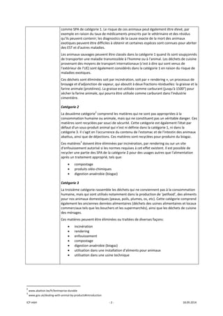 ICP mbH  ‐ 2 ‐  18.09.2014 
comme SPA de catégorie 1. Le risque de ces animaux peut également être élevé, par 
exemple en raison du taux de médicaments prescrits par le vétérinaire et des résidus 
qu'ils peuvent contenir; les diagnostics de la cause exacte de la mort des animaux 
exotiques peuvent être difficiles à obtenir et certaines espèces sont connues pour abriter 
des EST et d'autres maladies. 
Les animaux sauvages peuvent être classés dans la catégorie 1 quand ils sont soupçonnés 
de transporter une maladie transmissible à l'homme ou à l'animal. Les déchets de cuisine 
provenant des moyens de transport internationaux (c'est à dire qui sont venus de 
l'extérieur de l'UE) sont également considérés dans la catégorie 1 en raison du risque de 
maladies exotiques. 
Ces déchets sont éliminées soit par incinération, soit par « rendering », un processus de 
broyage et d'adjonction de vapeur, qui aboutit à deux fractions résiduelles: la graisse et la 
farine animale (protéines). La graisse est utilisée comme carburant (jusqu'à 1500°) pour 
sécher la farine animale, qui pourra être utilisée comme carburant dans l'industrie 
cimentière. 
Catégorie 2 
La deuxième catégorie2
 comprend les matières qui ne sont pas appropriées à la 
consommation humaine ou animale, mais qui ne constituent pas un véritable danger. Ces 
matières sont recyclées par souci de sécurité. Cette catégorie est également l'état par 
défaut d'un sous‐produit animal qui n’est ni définie dans la catégorie 1, ni dans la 
catégorie 3. Il s'agit en l'occurrence du contenu de l'estomac et de l'intestin des animaux 
abattus, ainsi que de déjections. Ces matières sont recyclées pour produire du biogaz. 
Ces matières3
 doivent être éliminées par incinération, par rendering ou sur un site 
d'enfouissement autorisé si les normes requises à cet effet existent. Il est possible de 
recycler une partie des SPA de la catégorie 2 pour des usages autres que l'alimentation 
après un traitement approprié, tels que: 
• compostage 
• produits oléo‐chimiques 
• digestion anaérobie (biogaz) 
Catégorie 3 
La troisième catégorie rassemble les déchets qui ne conviennent pas à la consommation 
humaine, mais qui sont utilisés notamment dans la production de ‘petfood’, des aliments 
pour nos animaux domestiques (peaux, poils, plumes, os, etc). Cette catégorie comprend 
également les anciennes denrées alimentaires (déchets des usines alimentaires et locaux 
commerciaux tels que les bouchers et les supermarchés), ainsi que les déchets de cuisine 
des ménages. 
Ces matières peuvent être éliminées ou traitées de diverses façons: 
• incinération 
• rendering 
• enfouissement 
• compostage 
• digestion anaérobie (biogaz) 
• utilisation dans une installation d'aliments pour animaux 
• utilisation dans une usine technique 
 
   
                                                            
2
 www.abattoir.be/fr/lentreprise‐durable 
3
 www.gov.uk/dealing‐with‐animal‐by‐products#introduction 
 