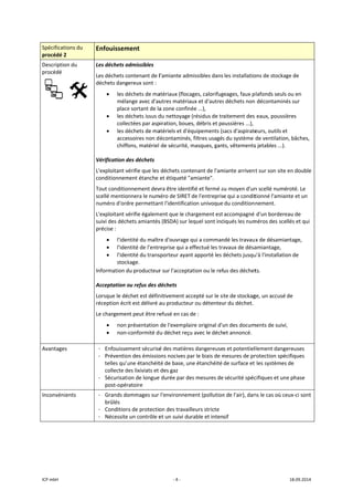ICP mbH 
Spécificat
procédé 2
Descriptio
procédé 
 
Avantage
Inconvén
 
tions du 
2 
on du 
     
es 
ients 
Enfouissem
Les déchets a
Les déchets c
déchets dang
• les d
méla
place
• les d
colle
• les d
acce
chiff
Vérification d
L'exploitant v
conditionnem
Tout conditio
scellé mentio
numéro d'ord
L'exploitant v
suivi des déch
précise : 
• l'ide
• l'ide
• l'ide
stock
Information d
Acceptation o
Lorsque le dé
réception écr
Le chargemen
• non 
• non‐
 
- Enfouisse
- Préventio
telles qu’u
collecte d
- Sécurisati
post‐opér
- Grands do
brûlés 
- Condition
- Nécessite
ment 
admissibles 
ontenant de l
gereux sont :
déchets de ma
ange avec d'au
e sortant de la
déchets issus d
ectées par asp
déchets de ma
ssoires non d
fons, matériel 
des déchets 
vérifie que les 
ment étanche 
onnement dev
onnera le num
dre permettan
vérifie égalem
hets amiantés
ntité du maîtr
ntité de l'entr
ntité du trans
kage. 
du producteur
ou refus des d
échet est défin
rit est délivré a
nt peut être re
présentation 
‐conformité d
ment sécurisé
on des émissio
une étanchéit
des lixiviats et 
ion de longue
ratoire 
ommages sur 
ns de protectio
e un contrôle e
‐ 4 ‐
l'amiante adm
atériaux (floca
utres matéria
a zone confiné
du nettoyage 
piration, boue
atériels et d'éq
écontaminés,
de sécurité, m
déchets cont
et étiqueté "a
vra être identi
méro de SIRET 
nt l'identificat
ent que le cha
s (BSDA) sur le
re d'ouvrage q
reprise qui a e
sporteur ayant
r sur l'accepta
déchets 
nitivement acc
au producteu
efusé en cas d
de l'exemplai
u déchet reçu
é des matière
ons nocives pa
té de base, un
des gaz 
e durée par de
l'environnem
on des travail
et un suivi du
missibles dans
ages, calorifug
ux et d'autres
ée ...), 
(résidus de tr
s, débris et po
quipements (s
, filtres usagés
masques, gan
tenant de l'am
amiante". 
fié et fermé a
de l'entrepris
tion univoque 
argement est 
equel sont ind
qui a comman
effectué les tra
t apporté les d
ation ou le ref
cepté sur le si
r ou détenteu
de : 
ire original d'u
u avec le déch
es dangereuse
ar le biais de m
ne étanchéité
es mesures de
ment (pollution
leurs stricte 
rable et inten
les installatio
geages, faux p
s déchets non
aitement des 
oussières ...), 
sacs d'aspirate
s du système 
ts, vêtements
miante arrivent
au moyen d'un
e qui a condit
du conditionn
accompagné 
diqués les num
ndé les travaux
avaux de désa
déchets jusqu
fus des déchet
ite de stockag
ur du déchet. 
un des docum
et annoncé. 
s et potentiel
mesures de pr
de surface et 
 sécurité spéc
n de l'air), dan
sif 
ons de stockag
plafonds seuls 
 décontaminé
 eaux, poussiè
eurs, outils et
de ventilation
s jetables ...). 
t sur son site 
n scellé numé
tionné l'amian
nement. 
d'un bordere
méros des sce
x de désamia
amiantage, 
u'à l'installatio
ts. 
ge, un accusé 
ments de suivi,
llement dange
rotection spéc
 les systèmes 
cifiques et une
ns le cas où ce
18.09.2014 
ge de 
ou en 
és sur 
ères 
t 
n, bâches, 
en double 
roté. Le 
nte et un 
eau de 
llés et qui 
ntage, 
on de 
de 
, 
ereuses 
cifiques 
de 
e phase 
eux‐ci sont 
 